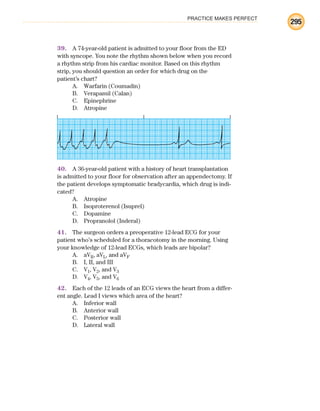PRACTICE MAKES PERFECT
295
39. A 74-year-old patient is admitted to your floor from the ED
with syncope. You note the rhythm shown below when you record
a rhythm strip from his cardiac monitor. Based on this rhythm
strip, you should question an order for which drug on the
patient’s chart?
A. Warfarin (Coumadin)
B. Verapamil (Calan)
C. Epinephrine
D. Atropine
40. A 36-year-old patient with a history of heart transplantation
is admitted to your floor for observation after an appendectomy. If
the patient develops symptomatic bradycardia, which drug is indi-
cated?
A. Atropine
B. Isoproterenol (Isuprel)
C. Dopamine
D. Propranolol (Inderal)
41. The surgeon orders a preoperative 12-lead ECG for your
patient who’s scheduled for a thoracotomy in the morning. Using
your knowledge of 12-lead ECGs, which leads are bipolar?
A. aVR, aVL, and aVF
B. I, II, and III
C. V1, V2, and V3
D. V4, V5, and V6
42. Each of the 12 leads of an ECG views the heart from a differ-
ent angle. Lead I views which area of the heart?
A. Inferior wall
B. Anterior wall
C. Posterior wall
D. Lateral wall
ECG_BM.indd 295
ECG_BM.indd 295 7/7/2010 5:46:15 PM
7/7/2010 5:46:15 PM
 