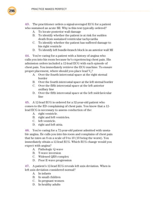 PRACTICE MAKES PERFECT
296
43. The practitioner orders a signal-averaged ECG for a patient
who sustained an acute MI. Why is this test typically ordered?
A. To locate posterior wall damage
B. To identify whether the patient is at risk for sudden
death from sustained ventricular tachycardia
C. To identify whether the patient has suffered damage to
his right ventricle
D. To identify left bundle-branch block in an anterior wall MI
44. You’re caring for a patient with a history of angina who
calls you into his room because he’s experiencing chest pain. His
admission orders included a 12-lead ECG with each episode of
chest pain. You immediately retrieve the ECG machine. To ensure
proper placement, where should you place lead V1?
A. Over the fourth intercostal space at the right sternal
border
B. Over the fourth intercostal space at the left sternal border
C. Over the fifth intercostal space at the left anterior
axillary line
D. Over the fifth intercostal space at the left midclavicular
line
45. A 12-lead ECG is ordered for a 32-year-old patient who
comes to the ED complaining of chest pain. You know that a 12-
lead ECG is necessary to assess conduction of the:
A. right ventricle.
B. right and left ventricles.
C. left ventricle.
D. right and left atria.
46. You’re caring for a 72-year-old patient admitted with unsta-
ble angina. He calls you into his room and complains of chest pain
that he rates an 8 on a scale of 0 to 10 (10 being the worst). You
immediately obtain a 12-lead ECG. Which ECG change would you
expect with angina?
A. Pathologic Q wave
B. T-wave inversion
C. Widened QRS complex
D. Poor R wave progression
47. A patient’s 12-lead ECG reveals left axis deviation. When is
left axis deviation considered normal?
A. In infants
B. In small children
C. In pregnant women
D. In healthy adults
ECG_BM.indd 296
ECG_BM.indd 296 7/7/2010 5:46:15 PM
7/7/2010 5:46:15 PM
 