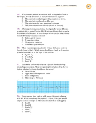 PRACTICE MAKES PERFECT
297
48. A 38-year-old patient is admitted with a diagnosis of unsta-
ble angina. Which statement is true about unstable angina?
A. The pain is typically triggered by exertion or stress.
B. The pain is typically relieved by rest.
C. The pain typically lasts less than 2 minutes.
D. The pain may occur while the patient is sleeping.
49. After experiencing substernal chest pain for about 4 hours,
a patient drives himself to the ED. He’s triaged immediately and a
12-lead ECG is obtained. Which change on the patient’s ECG is as-
sociated with myocardial necrosis?
A. Pathologic Q waves
B. T-wave inversion
C. ST-segment elevation
D. Narrowed QRS complex
50. When examining your patient’s 12-lead ECG, you notice a
bundle-branch block. Which leads should you check to determine
whether the block is in the right or left bundle?
A. V1 and V6
B. II and aVF
C. V4 and V5
D. I and III
51. You obtain a telemetry strip on a patient after coronary
artery bypass surgery. After interpreting the rhythm strip shown
below, what arrhythmia should you document?
A. Atrial flutter
B. Type II second-degree AV block
C. Sinus arrhythmia
D. Third-degree AV block
52. You’re caring for a patient with an evolving anterolateral
wall MI. While examining the patient’s 12-lead ECG, you would
expect to note changes in which leads? (Select all that apply.)
A. Lead I
B. Lead III
C. Lead aVF
D. Lead V4
E. Lead V6
ECG_BM.indd 297
ECG_BM.indd 297 7/7/2010 5:46:15 PM
7/7/2010 5:46:15 PM
 