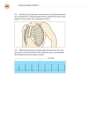 PRACTICE MAKES PERFECT
298
53. As part of a preoperative assessment, you begin preparation
for a 12-lead ECG. Using the figure below, identify the area on the
patient’s chest where you would place lead V1.
54. While interpreting the rhythm strip shown below for a pa-
tient who was just admitted to the telemetry unit, you document
the PR interval as how many seconds?
_____________________________________ seconds
ECG_BM.indd 298
ECG_BM.indd 298 7/7/2010 5:46:15 PM
7/7/2010 5:46:15 PM
 