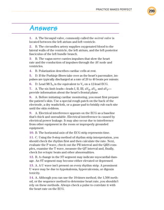 PRACTICE MAKES PERFECT
299
Answers
1. A. The bicuspid valve, commonly called the mitral valve is
located between the left atrium and left ventricle.
2. B. The circumflex artery supplies oxygenated blood to the
lateral walls of the ventricle, the left atrium, and the left posterior
fasciculus of the left bundle branch.
3. B. The vagus nerve carries impulses that slow the heart
rate and the conduction of impulses through the AV node and
ventricles.
4. B. Polarization describes cardiac cells at rest.
5. D. If the Purkinje fibers take over as the heart’s pacemaker, im-
pulses are typically discharged at a rate of 20 to 40 beats per minute.
6. D. Lead MCL1 is the equivalent to V1 on a 12-lead ECG.
7. A. The six limb leads—leads I, II, III, aVR, aVL, and aVF—
provide information about the heart’s frontal plane.
8. A. Before initiating cardiac monitoring, you must first prepare
the patient’s skin. Use a special rough patch on the back of the
electrode, a dry washcloth, or a gauze pad to briskly rub each site
until the skin reddens.
9. A. Electrical interference appears on the ECG as a baseline
that’s thick and unreadable. Electrical interference is caused by
electrical power leakage. It may also occur due to interference
from other equipment in the room or improperly grounded
equipment.
10. B. The horizontal axis of the ECG strip represents time.
11. C. Using the 8-step method of rhythm strip interpretation, you
should check the rhythm first and then calculate the rate. Next,
evaluate the P wave, check out the PR interval and the QRS com-
plex, examine the T wave, measure the QT interval and, finally,
check for ectopic beats and other abnormalities.
12. B. A change in the ST segment may indicate myocardial dam-
age. An ST segment may become either elevated or depressed.
13. A. A U wave isn’t present on every rhythm strip. A prominent
U wave may be due to hypokalemia, hypercalcemia, or digoxin
toxicity.
14. A. Although you can use the 10-times method, the 1,500 meth-
od, or the sequence method to determine heart rate, you shouldn’t
rely on these methods. Always check a pulse to correlate it with
the heart rate on the ECG.
ECG_BM.indd 299
ECG_BM.indd 299 7/7/2010 5:46:16 PM
7/7/2010 5:46:16 PM
 