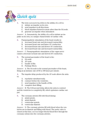21
QUICK QUIZ
Quick quiz
1. The term automaticity refers to the ability of a cell to:
A. initiate an impulse on its own.
B. send impulses in all directions.
C. block impulses formed in areas other than the SA node.
D. generate an impulse when stimulated.
Answer: A. Automaticity, the ability of a cell to initiate an im-
pulse on its own, is a unique characteristic of cardiac cells.
2. Parasympathetic stimulation of the heart results in:
A. increased heart rate and decreased contractility.
B. increased heart rate and faster AV conduction.
C. decreased heart rate and slower AV conduction.
D. decreased heart rate and increased contractility.
Answer: C. Parasympathetic stimulation of the vagus nerve
causes a decrease in heart rate and slowed AV conduction.
3. The normal pacemaker of the heart is the:
A. SA node.
B. AV node.
C. bundle of His.
D. Purkinje fibers.
Answer: A. The SA node is the normal pacemaker of the heart,
firing at an intrinsic rate of 60 to 100 times per minute.
4. The impulse delay produced by the AV node allows the atria
to:
A. repolarize simultaneously.
B. contract before the ventricles.
C. send impulses to the bundle of His.
D. complete their filling.
Answer: B. The 0.04-second delay allows the atria to contract
and the ventricles to completely fill, which optimizes cardiac out-
put.
5. The coronary arteries fill with blood during:
A. atrial systole.
B. atrial diastole.
C. ventricular systole.
D. ventricular diastole.
Answer: D. The coronary arteries fill with blood when the ven-
tricles are in diastole and filling with blood. The aortic valve is
closed at that time, so it no longer blocks blood flow through the
coronary ostium into the coronary arteries.
ECG_Chap01.indd 21
ECG_Chap01.indd 21 7/7/2010 5:47:55 PM
7/7/2010 5:47:55 PM
 