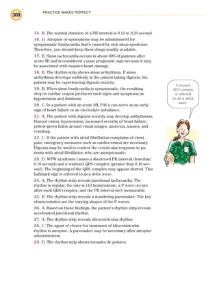 PRACTICE MAKES PERFECT
300
15. B. The normal duration of a PR interval is 0.12 to 0.20 second.
16. D. Atropine or epinephrine may be administered for
symptomatic bradycardia that’s caused by sick sinus syndrome.
Therefore, you should keep these drugs readily available.
17. B. Sinus tachycardia occurs in about 30% of patients after
acute MI and is considered a poor prognostic sign because it may
be associated with massive heart damage.
18. B. The rhythm strip shows sinus arrhythmia. If sinus
arrhythmia develops suddenly in the patient taking digoxin, the
patient may be experiencing digoxin toxicity.
19. B. When sinus bradycardia is symptomatic, the resulting
drop in cardiac output produces such signs and symptoms as
hypotension and dizziness.
20. C. In a patient with an acute MI, PACs can serve as an early
sign of heart failure or an electrolyte imbalance.
21. A. The patient with digoxin toxicity may develop arrhythmias,
blurred vision, hypotension, increased severity of heart failure,
yellow-green halos around visual images, anorexia, nausea, and
vomiting.
22. C. If the patient with atrial fibrillation complains of chest
pain, emergency measures such as cardioversion are necessary.
Digoxin may be used to control the ventricular response in pa-
tients with atrial fibrillation who are asymptomatic.
23. D. WPW syndrome causes a shortened PR interval (less than
0.10 second) and a widened QRS complex (greater than 0.10 sec-
ond). The beginning of the QRS complex may appear slurred. This
hallmark sign is referred to as a delta wave.
24. A. The rhythm strip reveals junctional tachycardia. The
rhythm is regular, the rate is 110 beats/minute, a P wave occurs
after each QRS complex, and the PR interval isn’t measurable.
25. B. The rhythm strip reveals a wandering pacemaker. The key
characteristics are the varying shapes of the P waves.
26. A. Based on these findings, the patient’s rhythm strip reveals
accelerated junctional rhythm.
27. A. The rhythm strip reveals idioventricular rhythm.
28. C. The agent of choice for treatment of idioventricular
rhythm is atropine. A pacemaker may be necessary after atropine
administration.
29. D. The rhythm strip shows torsades de pointes.
A slurred
QRS complex
is referred
to as a delta
wave.
ECG_BM.indd 300
ECG_BM.indd 300 7/7/2010 5:46:16 PM
7/7/2010 5:46:16 PM
 