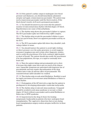 PRACTICE MAKES PERFECT
301
30. B. If the patient’s cardiac output is inadequate (low blood
pressure and dizziness), you should immediately administer
atropine and apply a transcutaneous pacemaker. The patient may
need a transvenous pacemaker until the block resolves. If the
block doesn’t resolve, he’ll need a permanent pacemaker.
31. A. You should document in your notes that the patient’s
monitor reveals normal sinus rhythm with first-degree AV block.
Hypothermia is one cause of this arrhythmia.
32. A. The rhythm strip shows the pacemaker’s failure to capture.
The ECG pacemaker spike isn’t followed by a QRS complex.
33. C. The rhythm strip reveals the pacemaker’s failure to pace.
After two paced beats, there’s no apparent pacemaker activity on
the ECG.
34. A. The ECG pacemaker spikes fall where they shouldn’t, indi-
cating a failure to sense.
35. C. You should instruct the patient to avoid tight clothing
or direct pressure over the pulse generator, to avoid magnetic
resonance imaging scans and certain other diagnostic studies,
and to notify the practitioner if he feels confused, light-headed,
or short of breath. The patient should also notify the practitioner
if he has palpitations, hiccups, or a rapid or unusually slow
heart rate.
36. A. Warn the patient taking oral procainamide not to chew
it because this might cause him to get too much of the drug at
once. Lupus-like symptoms are associated with long-term use of
procainamide and may require discontinuation of the drug.
A bitter taste is also an adverse effect of procainamide. The
extended-release tablet shouldn’t be crushed.
37. D. This rhythm strip reveals atrial fibrillation. Ibutilide is used
for rapid conversion of recent-onset atrial fibrillation or flutter to
sinus rhythm.
38. C. Prolongation of the QT interval is a sign that the patient is
predisposed to developing polymorphic ventricular tachycardia.
39. B. The rhythm strip reveals sick sinus syndrome. Verapamil
should be avoided in sick sinus syndrome or second- or third-
degree AV block without a pacemaker and in atrial fibrillation or
flutter due to WPW syndrome.
40. B. Isoproterenol is the drug of choice for treating
symptomatic bradycardia in patients who have undergone heart
transplantation. The vagal nerve dissection that occurs during
heart transplantation surgery renders atropine ineffective in these
patients.
ECG_BM.indd 301
ECG_BM.indd 301 7/7/2010 5:46:17 PM
7/7/2010 5:46:17 PM
 