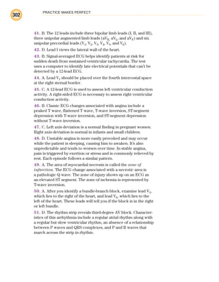 PRACTICE MAKES PERFECT
302
41. B. The 12 leads include three bipolar limb leads (I, II, and III),
three unipolar augmented limb leads (aVR, aVL, and aVF) and six
unipolar precordial leads (V1, V2, V3, V4, V5, and V6).
42. D. Lead I views the lateral wall of the heart.
43. B. Signal-averaged ECG helps identify patients at risk for
sudden death from sustained ventricular tachycardia. The test
uses a computer to identify late electrical potentials that can’t be
detected by a 12-lead ECG.
44. A. Lead V1 should be placed over the fourth intercostal space
at the right sternal border.
45. C. A 12-lead ECG is used to assess left ventricular conduction
activity. A right-sided ECG is necessary to assess right ventricular
conduction activity.
46. B. Classic ECG changes associated with angina include a
peaked T wave, flattened T wave, T-wave inversion, ST-segment
depression with T-wave inversion, and ST-segment depression
without T-wave inversion.
47. C. Left axis deviation is a normal finding in pregnant women.
Right axis deviation is normal in infants and small children.
48. D. Unstable angina is more easily provoked and may occur
while the patient is sleeping, causing him to awaken. It’s also
unpredictable and tends to worsen over time. In stable angina,
pain is triggered by exertion or stress and is commonly relieved by
rest. Each episode follows a similar pattern.
49. A. The area of myocardial necrosis is called the zone of
infarction. The ECG change associated with a necrotic area is
a pathologic Q wave. The zone of injury shows up on an ECG as
an elevated ST segment. The zone of ischemia is represented by
T-wave inversion.
50. A. After you identify a bundle-branch block, examine lead V1,
which lies to the right of the heart, and lead V6, which lies to the
left of the heart. These leads will tell you if the block is in the right
or left bundle.
51. D. The rhythm strip reveals third-degree AV block. Character-
istics of this arrhythmia include a regular atrial rhythm along with
a regular but slow ventricular rhythm, an absence of a relationship
between P waves and QRS complexes, and P and R waves that
march across the strip in rhythm.
ECG_BM.indd 302
ECG_BM.indd 302 7/7/2010 5:46:17 PM
7/7/2010 5:46:17 PM
 