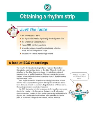 2
Obtaining a rhythm strip
Obtaining a rhythm strip
In this chapter, you’ll learn:
the importance of ECGs in providing effective patient care

the functions of leads and planes

types of ECG monitoring systems

proper techniques for applying electrodes, selecting

leads, and obtaining rhythm strips
solutions for cardiac-monitoring problems.

Just the facts
A look at ECG recordings
The heart’s electrical activity produces currents that radiate
through the surrounding tissue to the skin. When electrodes are
attached to the skin, they sense those electrical currents and
transmit them to an ECG monitor. The currents are then trans-
formed into waveforms that represent the heart’s depolarization-
repolarization cycle.
You might remember that myocardial depolarization occurs
when a wave of stimulation passes through the heart and stimu-
lates the heart muscle to contract. Repolarization is the return to
the resting state and results in relaxation.
An ECG shows the precise sequence of electrical events occur-
ring in the cardiac cells throughout that process. It allows the
nurse to monitor phases of myocardial contraction and to identify
rhythm and conduction disturbances. A series of ECGs can be
used as a baseline comparison to assess cardiac function.
An ECG shows the
sequence of cardiac
events.
ECG_Chap02.indd 23
ECG_Chap02.indd 23 7/8/2010 4:16:41 PM
7/8/2010 4:16:41 PM
 