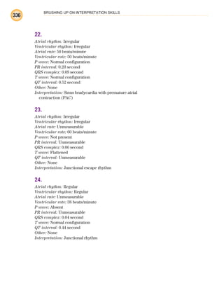 BRUSHING UP ON INTERPRETATION SKILLS
336
22.
Atrial rhythm: Irregular
Ventricular rhythm: Irregular
Atrial rate: 50 beats/minute
Ventricular rate: 50 beats/minute
P wave: Normal configuration
PR interval: 0.20 second
QRS complex: 0.08 second
T wave: Normal configuration
QT interval: 0.52 second
Other: None
Interpretation: Sinus bradycardia with premature atrial
contraction (PAC)
23.
Atrial rhythm: Irregular
Ventricular rhythm: Irregular
Atrial rate: Unmeasurable
Ventricular rate: 60 beats/minute
P wave: Not present
PR interval: Unmeasurable
QRS complex: 0.06 second
T wave: Flattened
QT interval: Unmeasurable
Other: None
Interpretation: Junctional escape rhythm
24.
Atrial rhythm: Regular
Ventricular rhythm: Regular
Atrial rate: Unmeasurable
Ventricular rate: 38 beats/minute
P wave: Absent
PR interval: Unmeasurable
QRS complex: 0.04 second
T wave: Normal configuration
QT interval: 0.44 second
Other: None
Interpretation: Junctional rhythm
ECG_BM.indd 336
ECG_BM.indd 336 7/7/2010 5:46:32 PM
7/7/2010 5:46:32 PM
 