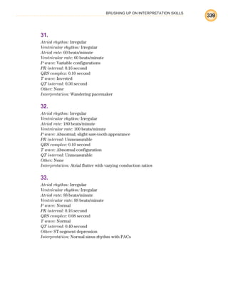 BRUSHING UP ON INTERPRETATION SKILLS
339
31.
Atrial rhythm: Irregular
Ventricular rhythm: Irregular
Atrial rate: 60 beats/minute
Ventricular rate: 60 beats/minute
P wave: Variable configurations
PR interval: 0.16 second
QRS complex: 0.10 second
T wave: Inverted
QT interval: 0.36 second
Other: None
Interpretation: Wandering pacemaker
32.
Atrial rhythm: Irregular
Ventricular rhythm: Irregular
Atrial rate: 180 beats/minute
Ventricular rate: 100 beats/minute
P wave: Abnormal; slight saw-tooth appearance
PR interval: Unmeasurable
QRS complex: 0.10 second
T wave: Abnormal configuration
QT interval: Unmeasurable
Other: None
Interpretation: Atrial flutter with varying conduction ratios
33.
Atrial rhythm: Irregular
Ventricular rhythm: Irregular
Atrial rate: 88 beats/minute
Ventricular rate: 88 beats/minute
P wave: Normal
PR interval: 0.16 second
QRS complex: 0.08 second
T wave: Normal
QT interval: 0.40 second
Other: ST-segment depression
Interpretation: Normal sinus rhythm with PACs
ECG_BM.indd 339
ECG_BM.indd 339 7/7/2010 5:46:32 PM
7/7/2010 5:46:32 PM
 