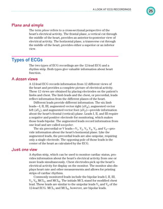 25
A LOOK AT ECG RECORDINGS
Plane and simple
The term plane refers to a cross-sectional perspective of the
heart’s electrical activity. The frontal plane, a vertical cut through
the middle of the heart, provides an anterior-to-posterior view of
electrical activity. The horizontal plane, a transverse cut through
the middle of the heart, provides either a superior or an inferior
view.
Types of ECGs
The two types of ECG recordings are the 12-lead ECG and a
rhythm strip. Both types give valuable information about heart
function.
A dozen views
A 12-lead ECG records information from 12 different views of
the heart and provides a complete picture of electrical activity.
These 12 views are obtained by placing electrodes on the patient’s
limbs and chest. The limb leads and the chest, or precordial, leads
reflect information from the different planes of the heart.
Different leads provide different information. The six limb
leads—I, II, III, augmented vector right (aVR), augmented vector
left (aVL), and augmented vector foot (aVF)—provide information
about the heart’s frontal (vertical) plane. Leads I, II, and III require
a negative and positive electrode for monitoring, which makes
those leads bipolar. The augmented leads record information from
one lead and are called unipolar.
The six precordial or V leads—V1, V2, V3, V4, V5, and V6—pro-
vide information about the heart’s horizontal plane. Like the
augmented leads, the precordial leads are also unipolar, requiring
only a single electrode. The opposing pole of those leads is the
center of the heart as calculated by the ECG.
Just one view
A rhythm strip, which can be used to monitor cardiac status, pro-
vides information about the heart’s electrical activity from one or
more leads simultaneously. Chest electrodes pick up the heart’s
electrical activity for display on the monitor. The monitor also dis-
plays heart rate and other measurements and allows for printing
strips of cardiac rhythms.
Commonly monitored leads include the bipolar leads I, II, III,
V1, V6, MCL1, and MCL6. The initials MCL stand for modified chest
lead. These leads are similar to the unipolar leads V1 and V6 of the
12-lead ECG. MCL1 and MCL6, however, are bipolar leads.
ECG_Chap02.indd 25
ECG_Chap02.indd 25 7/8/2010 4:16:43 PM
7/8/2010 4:16:43 PM
 
