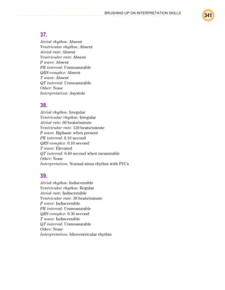 BRUSHING UP ON INTERPRETATION SKILLS
341
37.
Atrial rhythm: Absent
Ventricular rhythm: Absent
Atrial rate: Absent
Ventricular rate: Absent
P wave: Absent
PR interval: Unmeasurable
QRS complex: Absent
T wave: Absent
QT interval: Unmeasurable
Other: None
Interpretation: Asystole
38.
Atrial rhythm: Irregular
Ventricular rhythm: Irregular
Atrial rate: 60 beats/minute
Ventricular rate: 120 beats/minute
P wave: Biphasic when present
PR interval: 0.16 second
QRS complex: 0.10 second
T wave: Elevated
QT interval: 0.40 second when measurable
Other: None
Interpretation: Normal sinus rhythm with PVCs
39.
Atrial rhythm: Indiscernible
Ventricular rhythm: Regular
Atrial rate: Indiscernible
Ventricular rate: 38 beats/minute
P wave: Indiscernible
PR interval: Unmeasurable
QRS complex: 0.36 second
T wave: Indiscernible
QT interval: Unmeasurable
Other: None
Interpretation: Idioventricular rhythm
ECG_BM.indd 341
ECG_BM.indd 341 7/7/2010 5:46:32 PM
7/7/2010 5:46:32 PM
 