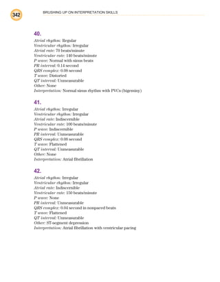 BRUSHING UP ON INTERPRETATION SKILLS
342
40.
Atrial rhythm: Regular
Ventricular rhythm: Irregular
Atrial rate: 70 beats/minute
Ventricular rate: 140 beats/minute
P wave: Normal with sinus beats
PR interval: 0.14 second
QRS complex: 0.08 second
T wave: Distorted
QT interval: Unmeasurable
Other: None
Interpretation: Normal sinus rhythm with PVCs (bigeminy)
41.
Atrial rhythm: Irregular
Ventricular rhythm: Irregular
Atrial rate: Indiscernible
Ventricular rate: 100 beats/minute
P wave: Indiscernible
PR interval: Unmeasurable
QRS complex: 0.08 second
T wave: Flattened
QT interval: Unmeasurable
Other: None
Interpretation: Atrial fibrillation
42.
Atrial rhythm: Irregular
Ventricular rhythm: Irregular
Atrial rate: Indiscernible
Ventricular rate: 150 beats/minute
P wave: None
PR interval: Unmeasurable
QRS complex: 0.04 second in nonpaced beats
T wave: Flattened
QT interval: Unmeasurable
Other: ST-segment depression
Interpretation: Atrial fibrillation with ventricular pacing
ECG_BM.indd 342
ECG_BM.indd 342 7/7/2010 5:46:32 PM
7/7/2010 5:46:32 PM
 