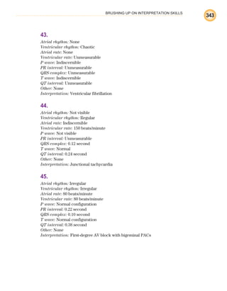 BRUSHING UP ON INTERPRETATION SKILLS
343
43.
Atrial rhythm: None
Ventricular rhythm: Chaotic
Atrial rate: None
Ventricular rate: Unmeasurable
P wave: Indiscernible
PR interval: Unmeasurable
QRS complex: Unmeasurable
T wave: Indiscernible
QT interval: Unmeasurable
Other: None
Interpretation: Ventricular fibrillation
44.
Atrial rhythm: Not visible
Ventricular rhythm: Regular
Atrial rate: Indiscernible
Ventricular rate: 150 beats/minute
P wave: Not visible
PR interval: Unmeasurable
QRS complex: 0.12 second
T wave: Normal
QT interval: 0.24 second
Other: None
Interpretation: Junctional tachycardia
45.
Atrial rhythm: Irregular
Ventricular rhythm: Irregular
Atrial rate: 80 beats/minute
Ventricular rate: 80 beats/minute
P wave: Normal configuration
PR interval: 0.22 second
QRS complex: 0.10 second
T wave: Normal configuration
QT interval: 0.38 second
Other: None
Interpretation: First-degree AV block with bigeminal PACs
ECG_BM.indd 343
ECG_BM.indd 343 7/7/2010 5:46:32 PM
7/7/2010 5:46:32 PM
 
