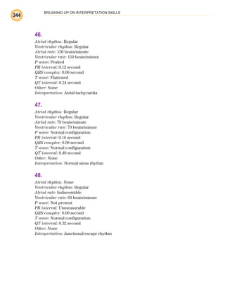 BRUSHING UP ON INTERPRETATION SKILLS
344
46.
Atrial rhythm: Regular
Ventricular rhythm: Regular
Atrial rate: 150 beats/minute
Ventricular rate: 150 beats/minute
P wave: Peaked
PR interval: 0.12 second
QRS complex: 0.08 second
T wave: Flattened
QT interval: 0.24 second
Other: None
Interpretation: Atrial tachycardia
47.
Atrial rhythm: Regular
Ventricular rhythm: Regular
Atrial rate: 79 beats/minute
Ventricular rate: 79 beats/minute
P wave: Normal configuration
PR interval: 0.16 second
QRS complex: 0.08 second
T wave: Normal configuration
QT interval: 0.40 second
Other: None
Interpretation: Normal sinus rhythm
48.
Atrial rhythm: None
Ventricular rhythm: Regular
Atrial rate: Indiscernible
Ventricular rate: 60 beats/minute
P wave: Not present
PR interval: Unmeasurable
QRS complex: 0.06 second
T wave: Normal configuration
QT interval: 0.32 second
Other: None
Interpretation: Junctional escape rhythm
ECG_BM.indd 344
ECG_BM.indd 344 7/7/2010 5:46:32 PM
7/7/2010 5:46:32 PM
 