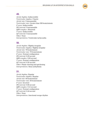 BRUSHING UP ON INTERPRETATION SKILLS
345
49.
Atrial rhythm: Indiscernible
Ventricular rhythm: Chaotic
Atrial rate: Unmeasurable
Ventricular rate: Greater than 300 beats/minute
P wave: Indiscernible
PR interval: Unmeasurable
QRS complex: Abnormal
T wave: Indiscernible
QT interval: Unmeasurable
Other: None
Interpretation: Ventricular tachycardia
50.
Atrial rhythm: Slightly irregular
Ventricular rhythm: Slightly irregular
Atrial rate: 70 beats/minute
Ventricular rate: 70 beats/minute
P wave: Normal configuration
PR interval: 0.20 second
QRS complex: 0.08 second
T wave: Normal configuration
QT interval: 0.36 second
Other: Phasic slowing and quickening
Interpretation: Sinus arrhythmia
51.
Atrial rhythm: Regular
Ventricular rhythm: Regular
Atrial rate: 60 beats/minute
Ventricular rate: 60 beats/minute
P wave: Inverted
PR interval: 0.08 second
QRS complex: 0.12 second
T wave: Normal configuration
QT interval: 0.44 second
Other: None
Interpretation: Junctional escape rhythm
ECG_BM.indd 345
ECG_BM.indd 345 7/7/2010 5:46:32 PM
7/7/2010 5:46:32 PM
 