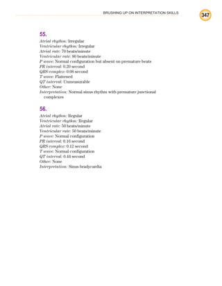 BRUSHING UP ON INTERPRETATION SKILLS
347
55.
Atrial rhythm: Irregular
Ventricular rhythm: Irregular
Atrial rate: 70 beats/minute
Ventricular rate: 80 beats/minute
P wave: Normal configuration but absent on premature beats
PR interval: 0.20 second
QRS complex: 0.08 second
T wave: Flattened
QT interval: Unmeasurable
Other: None
Interpretation: Normal sinus rhythm with premature junctional
complexes
56.
Atrial rhythm: Regular
Ventricular rhythm: Regular
Atrial rate: 50 beats/minute
Ventricular rate: 50 beats/minute
P wave: Normal configuration
PR interval: 0.16 second
QRS complex: 0.12 second
T wave: Normal configuration
QT interval: 0.44 second
Other: None
Interpretation: Sinus bradycardia
ECG_BM.indd 347
ECG_BM.indd 347 7/7/2010 5:46:32 PM
7/7/2010 5:46:32 PM
 