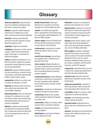 364
Glossary
aberrant conduction: abnormal path-
way of an impulse traveling through
the heart’s conduction system
ablation: surgical or radio-frequency
removal of an irritable focus in the
heart; used to prevent tachyarrhythmias
afterload: resistance that the left
ventricle must work against to pump
blood through the aorta
amplitude: height of a waveform
arrhythmia: disturbance of the normal
cardiac rhythm from the abnormal
origin, discharge, or conduction of
electrical impulses
artifact: waveform interference in an
ECG tracing that results from patient
movement or poorly placed or poorly
functioning equipment
atrial kick: amount of blood pumped
into the ventricles as a result of atrial
contraction; contributes approximate-
ly 30% of total cardiac output
automaticity: ability of a cardiac cell
to initiate an impulse on its own
bigeminy: premature beat occurring
every other beat; alternates with
normal QRS complexes
biotransformation: series of chemical
changes of a substance as a result
of enzyme activity; end result of drug
biotransformation may be active or
inactive metabolites
biphasic: complex containing both
an upward and a downward deflec-
tion; usually seen when the electrical
current is perpendicular to the ob-
served lead
bundle-branch block: slowing or
blocking of an impulse as it travels
through one of the bundle branches
capture: successful pacing of the
heart, represented on the ECG tracing
by a pacemaker spike followed by a P
wave or QRS complex
cardiac output: amount of blood eject-
ed from the left ventricle per minute;
normal value is 4 to 8 L/minute
cardioversion: restoration of normal
rhythm by electric shock or drug
therapy
carotid sinus massage: manual pres-
sure applied to the carotid sinus to
slow the heart rate
circus reentry: delayed impulse in a
one-way conduction path in which the
impulse remains active and reenters
the surrounding tissues to produce
another impulse
compensatory pause: period following
a premature contraction during which
the heart regulates itself, allowing
the sinoatrial node to resume normal
conduction
conduction: transmission of electrical
impulses through the myocardium
conductivity: ability of one cardiac
cell to transmit an electrical impulse
to another cell
contractility: ability of a cardiac cell to
contract after receiving an impulse
couplet: pair of premature beats oc-
curring together
defibrillation: termination of fibrilla-
tion by electrical shock
deflection: direction of a waveform,
based on the direction of a current
depolarization: response of a myocar-
dial cell to an electrical impulse that
causes movement of ions across the
cell membrane, which triggers myo-
cardial contraction
diastole: phase of the cardiac cycle
when both atria (atrial diastole) or
both ventricles (ventricular diastole)
are at rest and filling with blood
ECG complex: waveform represent-
ing electrical events of one cardiac
cycle; consists of five main waveforms
(labeled P, Q, R, S, and T), a sixth
waveform (labeled U) that occurs un-
der certain conditions, the PR and QT
intervals, and the ST segment
ectopic beat: contraction that occurs as
a result of an impulse generated from a
site other than the sinoatrial node
electrical axis: direction of the de-
polarization waveform as seen in the
frontal leads
enhanced automaticity: condition in
which pacemaker cells increase the
firing rate above their inherent rate
excitability: ability of a cardiac cell to
respond to an electrical stimulus
extrinsic: not inherently part of the
cardiac electrical system
indicative leads: leads that have a
direct view of an infarcted area of the
heart
intrinsic: naturally occurring electrical
stimulus from within the heart’s con-
duction system
ECG_BM.indd 364
ECG_BM.indd 364 7/7/2010 5:46:44 PM
7/7/2010 5:46:44 PM
 