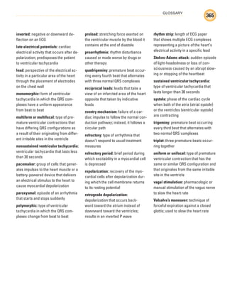 GLOSSARY
365
inverted: negative or downward de-
flection on an ECG
late electrical potentials: cardiac
electrical activity that occurs after de-
polarization; predisposes the patient
to ventricular tachycardia
lead: perspective of the electrical ac-
tivity in a particular area of the heart
through the placement of electrodes
on the chest wall
monomorphic: form of ventricular
tachycardia in which the QRS com-
plexes have a uniform appearance
from beat to beat
multiform or multifocal: type of pre-
mature ventricular contractions that
have differing QRS configurations as
a result of their originating from differ-
ent irritable sites in the ventricle
nonsustained ventricular tachycardia:
ventricular tachycardia that lasts less
than 30 seconds
pacemaker: group of cells that gener-
ates impulses to the heart muscle or a
battery-powered device that delivers
an electrical stimulus to the heart to
cause myocardial depolarization
paroxysmal: episode of an arrhythmia
that starts and stops suddenly
polymorphic: type of ventricular
tachycardia in which the QRS com-
plexes change from beat to beat
preload: stretching force exerted on
the ventricular muscle by the blood it
contains at the end of diastole
proarrhythmia: rhythm disturbance
caused or made worse by drugs or
other therapy
quadrigeminy: premature beat occur-
ring every fourth beat that alternates
with three normal QRS complexes
reciprocal leads: leads that take a
view of an infarcted area of the heart
opposite that taken by indicative
leads
reentry mechanism: failure of a car-
diac impulse to follow the normal con-
duction pathway; instead, it follows a
circular path
refractory: type of arrhythmia that
doesn’t respond to usual treatment
measures
refractory period: brief period during
which excitability in a myocardial cell
is depressed
repolarization: recovery of the myo-
cardial cells after depolarization dur-
ing which the cell membrane returns
to its resting potential
retrograde depolarization:
depolarization that occurs back-
ward toward the atrium instead of
downward toward the ventricles;
results in an inverted P wave
rhythm strip: length of ECG paper
that shows multiple ECG complexes
representing a picture of the heart’s
electrical activity in a specific lead
Stokes-Adams attack: sudden episode
of light-headedness or loss of con-
sciousness caused by an abrupt slow-
ing or stopping of the heartbeat
sustained ventricular tachycardia:
type of ventricular tachycardia that
lasts longer than 30 seconds
systole: phase of the cardiac cycle
when both of the atria (atrial systole)
or the ventricles (ventricular systole)
are contracting
trigeminy: premature beat occurring
every third beat that alternates with
two normal QRS complexes
triplet: three premature beats occur-
ring together
uniform or unifocal: type of premature
ventricular contraction that has the
same or similar QRS configuration and
that originates from the same irritable
site in the ventricle
vagal stimulation: pharmacologic or
manual stimulation of the vagus nerve
to slow the heart rate
Valsalva’s maneuver: technique of
forceful expiration against a closed
glottis; used to slow the heart rate
ECG_BM.indd 365
ECG_BM.indd 365 7/7/2010 5:46:44 PM
7/7/2010 5:46:44 PM
 