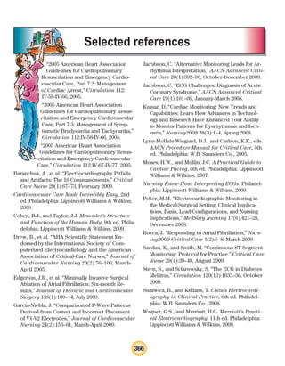 366
“2005 American Heart Association
Guidelines for Cardiopulmonary
Resuscitation and Emergency Cardio-
vascular Care, Part 7.2: Management
of Cardiac Arrest,” Circulation 112:
IV-58-IV-66, 2005.
“2005 American Heart Association
Guidelines for Cardiopulmonary Resus-
citation and Emergency Cardiovascular
Care, Part 7.3: Management of Symp-
tomatic Bradycardia and Tachycardia,”
Circulation 112:IV-58-IV-66, 2005.
“2005 American Heart Association
Guidelines for Cardiopulmonary Resus-
citation and Emergency Cardiovascular
Care,” Circulation 112:IV-67-IV-77, 2005.
Baranchuk, A., et al. “Electrocardiography Pitfalls
and Artifacts: The 10 Commandments,” Critical
Care Nurse 29(1):67–73, February 2009.
Cardiovascular Care Made Incredibly Easy, 2nd
ed. Philadelphia: Lippincott Williams  Wilkins,
2009.
Cohen, B.J., and Taylor, J.J. Memmler’s Structure
and Function of the Human Body, 9th ed. Phila-
delphia: Lippincott Williams  Wilkins, 2009.
Drew, B., et al. “AHA Scientific Statement En-
dorsed by the International Society of Com-
puterized Electrocardiology and the American
Association of Critical-Care Nurses,” Journal of
Cardiovascular Nursing 20(2):76–106, March-
April 2005.
Edgerton, J.R., et al. “Minimally Invasive Surgical
Ablation of Atrial Fibrillation: Six-month Re-
sults,” Journal of Thoracic and Cardiovascular
Surgery 138(1):109–14, July 2009.
García-Niebla, J. “Comparison of P-Wave Patterns
Derived from Correct and Incorrect Placement
of V1-V2 Electrodes,” Journal of Cardiovascular
Nursing 24(2):156–61, March-April 2009.
Jacobson, C. “Alternative Monitoring Leads for Ar-
rhythmia Interpretation,” AACN Advanced Criti-
cal Care 20(1):392–96, October-December 2009.
Jacobson, C. “ECG Challenges: Diagnosis of Acute
Coronary Syndrome,” AACN Advanced Critical
Care 19(1):101–08, January-March 2008.
Kumar, D. “Cardiac Monitoring: New Trends and
Capabilities: Learn How Advances in Technol-
ogy and Research Have Enhanced Your Ability
to Monitor Patients for Dysrhythmias and Isch-
emia,” Nursing2008 38(3):1–4, Spring 2008.
Lynn-McHale Wiegand, D.J., and Carlson, K.K., eds.
AACN Procedure Manual for Critical Care, 5th
ed. Philadelphia: W.B. Saunders Co., 2005.
Moses, H.W., and Mullin, J.C. A Practical Guide to
Cardiac Pacing, 6th ed. Philadelphia: Lippincott
Williams  Wilkins, 2007.
Nursing Know-How: Interpreting ECGs. Philadel-
phia: Lippincott Williams  Wilkins, 2009.
Pelter, M.M. “Electrocardiographic Monitoring in
the Medical-Surgical Setting: Clinical Implica-
tions, Basis, Lead Configurations, and Nursing
Implications,” MedSurg Nursing 17(6):421–28,
December 2008.
Rocca, J. “Responding to Atrial Fibrillation,” Nurs-
ing2009 Critical Care 4(2):5–8, March 2009.
Sandau, K., and Smith, M. “Continuous ST-Segment
Monitoring: Protocol for Practice,” Critical Care
Nurse 29(4):39–49, August 2009.
Stern, S., and Sclarowsky, S. “The ECG in Diabetes
Mellitus,” Circulation 120(16):1633–36, October
2009.
Surawicz, B., and Knilans, T. Chou’s Electrocardi-
ography in Clinical Practice, 6th ed. Philadel-
phia: W.B. Saunders Co., 2008.
Wagner, G.S., and Marriott, H.G. Marriott’s Practi-
cal Electrocardiography, 11th ed. Philadelphia:
Lippincott Williams  Wilkins, 2008.
Selected references
ECG_BM.indd 366
ECG_BM.indd 366 7/7/2010 5:46:45 PM
7/7/2010 5:46:45 PM
 