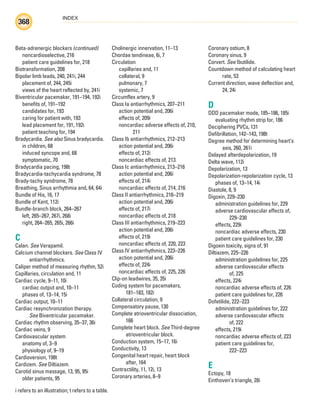 INDEX
368
i refers to an illustration; t refers to a table.
Beta-adrenergic blockers (continued)
noncardioselective, 216
patient care guidelines for, 218
Biotransformation, 208
Bipolar limb leads, 240, 241i, 244
placement of, 244, 245i
views of the heart reflected by, 241i
Biventricular pacemaker, 191–194, 192i
benefits of, 191–192
candidates for, 193
caring for patient with, 193
lead placement for, 191, 192i
patient teaching for, 194
Bradycardia. See also Sinus bradycardia.
in children, 68
induced syncope and, 68
symptomatic, 70
Bradycardia pacing, 198t
Bradycardia-tachycardia syndrome, 78
Brady-tachy syndrome, 78
Breathing, Sinus arrhythmia and, 64, 64i
Bundle of His, 16, 17
Bundle of Kent, 112i
Bundle-branch block, 264–267
left, 265–267, 267i, 268i
right, 264–265, 265i, 266i
C
Calan. See Verapamil.
Calcium channel blockers. See Class IV
antiarrhythmics.
Caliper method of measuring rhythm, 52i
Capillaries, circulation and, 11
Cardiac cycle, 9–11, 10i
cardiac output and, 10–11
phases of, 13–14, 15i
Cardiac output, 10–11
Cardiac resynchronization therapy.
See Biventricular pacemaker.
Cardiac rhythm observing, 35–37, 36i
Cardiac veins, 9
Cardiovascular system
anatomy of, 3–9
physiology of, 9–19
Cardioversion, 198t
Cardizem. See Diltiazem.
Carotid sinus massage, 13, 95, 95i
older patients, 95
Cholinergic innervation, 11–13
Chordae tendineae, 6i, 7
Circulation
capillaries and, 11
collateral, 9
pulmonary, 7
systemic, 7
Circumflex artery, 9
Class Ia antiarrhythmics, 207–211
action potential and, 206i
effects of, 209i
noncardiac adverse effects of, 210,
211
Class Ib antiarrhythmics, 212–213
action potential and, 206i
effects of, 212i
noncardiac effects of, 213
Class Ic antiarrhythmics, 213–216
action potential and, 206i
effects of, 214i
noncardiac effects of, 214, 216
Class II antiarrhythmics, 216–219
action potential and, 206i
effects of, 217i
noncardiac effects of, 218
Class III antiarrhythmics, 219–223
action potential and, 206i
effects of, 219i
noncardiac effects of, 220, 223
Class IV antiarrhythmics, 223–226
action potential and, 206i
effects of, 224i
noncardiac effects of, 225, 226
Clip-on leadwires, 35, 35i
Coding system for pacemakers,
181–183, 182i
Collateral circulation, 9
Compensatory pause, 130
Complete atrioventricular dissociation,
166
Complete heart block. See Third-degree
atrioventricular block.
Conduction system, 15–17, 16i
Conductivity, 13
Congenital heart repair, heart block
after, 164
Contractility, 11, 12i, 13
Coronary arteries, 8–9
Coronary ostium, 8
Coronary sinus, 9
Corvert. See Ibutilide.
Countdown method of calculating heart
rate, 53
Current direction, wave deflection and,
24, 24i
D
DDD pacemaker mode, 185–186, 185i
evaluating rhythm strip for, 186
Deciphering PVCs, 131
Defibrillation, 142–143, 198t
Degree method for determining heart’s
axis, 260, 261i
Delayed afterdepolarization, 19
Delta wave, 112i
Depolarization, 13
Depolarization-repolarization cycle, 13
phases of, 13–14, 14i
Diastole, 8, 9
Digoxin, 229–230
administration guidelines for, 229
adverse cardiovascular effects of,
229–230
effects, 229i
noncardiac adverse effects, 230
patient care guidelines for, 230
Digoxin toxicity, signs of, 91
Diltiazem, 225–226
administration guidelines for, 225
adverse cardiovascular effects
of, 225
effects, 224i
noncardiac adverse effects of, 226
patient care guidelines for, 226
Dofetilide, 222–223
administration guidelines for, 222
adverse cardiovascular effects
of, 222
effects, 219i
noncardiac adverse effects of, 223
patient care guidelines for,
222–223
E
Ectopy, 18
Einthoven’s triangle, 28i
ECG_Index.indd 368
ECG_Index.indd 368 7/7/2010 11:23:39 AM
7/7/2010 11:23:39 AM
 