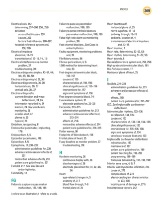 INDEX
369
i refers to an illustration; t refers to a table.
Electrical axis, 242
determining, 257–260, 258i, 259i
deviation
across the life span, 259
causes, 262
factors that influence, 260–262
hexaxial reference system and,
258, 258i
Electrical impulses
abnormal, 18–19
transmission of, 13–15, 14i, 15i
Electrical interference as monitor
problem, 37
troubleshooting, 39t
Electrocardiogram complex, 43–51, 44i,
46t, 47i, 48i, 50t
Electrocardiogram grid, 36, 36i
Electrocardiogram strip, 36, 36i
horizontal axis, 36i, 37
vertical axis, 36i, 37
Electrocardiography
current direction and wave
deflection in, 24, 24i
information recorded in, 24
leads in, 24. See also Leads.
monitoring, 26
in older adult, 47
planes in, 25
types of, 25
Embolism, recognizing, 81
Endocardial pacemaker, implanting,
179i
Endocardium, 4, 5i
Epicardial pacemakers, 178
Epicardium, 4, 5i
Epinephrine, 11, 230–231
administration guidelines for, 230
adverse cardiovascular effects of,
231
noncardiac adverse effects, 231
patient care guidelines for, 231
Esmolol, 217. See also Class II
antiarrhythmics.
Excitability, 13
FG
Failure to capture as pacemaker
malfunction, 187, 188i, 189
Failure to pace as pacemaker
malfunction, 188i, 189
Failure to sense intrinsic beats as
pacemaker malfunction, 188i, 189
False high-rate alarm as monitoring
problem, 38t
Fast channel blockers. See Class Ia
antiarrhythmics.
Faulty equipment, monitoring problems
and, 39
Fibrillatory waves, 99
Fibrous pericardium, 4, 5i
1,500 method for determining heart
rate, 53
First-degree atrioventricular block,
155–157
causes of, 155
characteristics of, 156, 156i
clinical significance of, 155–156
interventions for, 157
signs and symptoms of, 156
First-degree sinoatrial block, 74i
Five-leadwire system, 31
electrode positions for, 32–33i
Flecainide, 213–215
administration guidelines for, 213
adverse cardiovascular effects of,
213–214
effects of, 214i
noncardiac adverse effects of, 214
patient care guidelines for, 214–215
Flutter waves, 96
Footprints of Wenckebach, 158
Frontal plane of heart, 25
Fuzzy baseline as monitor problem, 37
troubleshooting, 39t
H
Hardwire monitoring, 26
continuous display with, 26
disadvantages of, 26
electrode placement for, 31, 32–33i,
34i
Heart
age-related changes in, 5
anatomy of, 3–7
blood flow through, 7–9
frontal plane of, 25
Heart (continued)
horizontal plane of, 25
nerve supply to, 11–13
pathway through, 15–18
pediatric, location of, 4
transmission of electrical impulses
and, 13–15
Heart murmur, 7
Heart rate, determining, 52–53, 53i
Heart rhythm, determining, 51–52, 52i
Heart sounds, 6
Hexaxial reference system and, 258, 258i
High-grade atrioventricular block, 161i
His-Purkinje system, 17
Horizontal plane of heart, 25
I
Ibutilide, 221–222
administration guidelines for, 221
adverse cardiovascular effects of,
221
effects, 219i
patient care guidelines for, 221–222
ICD. See Implantable cardioverter-
defibrillator.
Idioventricular rhythms, 133–136
accelerated, 134, 135i
causes of, 133
characteristics of, 133–134, 134i, 135i
clinical significance of, 133
interventions for, 135–136, 136i
signs and symptoms of, 134
ventricular escape beat and, 133
Implantable cardioverter-defibrillator
indications for, 197
mechanics of, 197
patient care guidelines for, 199
patient teaching for, 199–200
programming, 198–199
therapies delivered by, 197–198, 198t
Inferior vena cava, 4, 6i, 7
Inferior wall myocardial infarction, 273
cause of, 273
complications of, 273
electrocardiogram characteristics
in, 273, 276i
locating area of damage in, 271t
Instantaneous vectors, 242
ECG_Index.indd 369
ECG_Index.indd 369 7/7/2010 11:23:39 AM
7/7/2010 11:23:39 AM
 