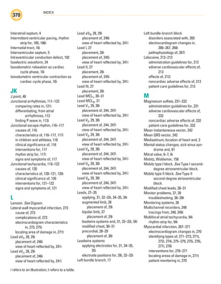 INDEX
370
i refers to an illustration; t refers to a table.
Interatrial septum, 4
Intermittent ventricular pacing, rhythm
strip for, 185, 186i
Internodal tract, 16i
Interventricular septum, 5
Intraventricular conduction defect, 192
Isoelectric waveform, 24
Isovolumetric relaxation as cardiac
cycle phase, 10i
Isovolumetric ventricular contraction as
cardiac cycle phase, 10i
JK
J point, 48
Junctional arrhythmias, 111–122
comparing rates in, 121i
differentiating, from atrial
arrhythmias, 113
finding P wave in, 113i
Junctional escape rhythm, 116–117
causes of, 116
characteristics of, 116–117, 117i
in children and athletes, 116
clinical significance of, 116
interventions for, 117
rhythm strip for, 117i
signs and symptoms of, 117
Junctional tachycardia, 119–122
causes of, 120
characteristics of, 120–121, 120i
clinical significance of, 120
interventions for, 121–122
signs and symptoms of, 121
L
Lanoxin. See Digoxin.
Lateral wall myocardial infarction, 273
cause of, 273
complications of, 273
electrocardiogram characteristics
in, 273, 275i
locating area of damage in, 271t
Lead aVF, 28, 29i
placement of, 246i
view of heart reflected by, 241i
Lead aVL, 28, 29i
placement of, 246i
view of heart reflected by, 241i
Lead aVR, 28, 29i
placement of, 246i
view of heart reflected by, 241i
Lead I, 27
placement, 28i
placement of, 245i
view of heart reflected by, 241i
Lead II, 27
placement, 28i
placement of, 245i
view of heart reflected by, 241i
Lead III, 27
placement, 28i
Lead MCL1, 30–31
Lead MCL6, 31
Lead V1, 29, 30i
placement of, 244, 247i
view of heart reflected by, 241i
Lead V2, 29, 30i
placement of, 244, 247i
view of heart reflected by, 241i
Lead V3, 29, 30i
placement of, 244, 247i
view of heart reflected by, 241i
Lead V4, 29, 30i
placement of, 244, 247i
view of heart reflected by, 241i
Lead V5, 29, 30i
placement of, 244, 247i
view of heart reflected by, 241i
Lead V6, 29, 30i
placement of, 244, 247i
view of heart reflected by, 241i
Leads, 27–35
applying, 31, 32–33i, 34–35, 34i
augmented limb, 28
placement of, 29i
bipolar limb, 27
placement of, 29i
leadwire systems and, 31, 32–33i, 34i
modified chest, 30–31
precordial, 28–29
placement of, 30i
Leadwire systems
applying electrodes for, 31, 34–35,
35i
electrode positions for, 28i, 32–33i
Left bundle branch, 17
Left bundle-branch block
disorders associated with, 265
electrocardiogram changes in,
266–267, 268i
pathophysiology of, 267i
Lidocaine, 212–213
administration guidelines for, 212
adverse cardiovascular effects of,
213
effects of, 212i
noncardiac adverse effects of, 213
patient care guidelines for, 213
M
Magnesium sulfate, 231–232
administration guidelines for, 231
adverse cardiovascular effects of,
232
noncardiac adverse effects of, 232
patient care guidelines for, 232
Mean instantaneous vector, 242
Mean QRS vector, 242
Mediastinum, location of heart and, 3
Mental status changes, sick sinus syn-
drome and, 81
Mitral valve, 6–7, 6i
Mobitz, Woldemar, 158
Mobitz type I block. See Type I second-
degree atrioventricular block.
Mobitz type II block. See Type II
second-degree atrioventricular
block.
Modified chest leads, 30–31
Monitor problems, 37, 39
troubleshooting, 38–39t
Monitoring systems, 26
Multichannel recorders, 248
tracings from, 248, 249i
Multifocal atrial tachycardia, 94i
rhythm strip for, 94i
Myocardial infarction, 267–271
electrocardiogram changes in, 270
identifying types of, 271–273, 271t,
272i, 274i, 275–279, 275i, 276i,
277i, 278i
interventions for, 270–271
locating areas of damage in, 271t
patient monitoring in, 270
ECG_Index.indd 370
ECG_Index.indd 370 7/7/2010 11:23:39 AM
7/7/2010 11:23:39 AM
 