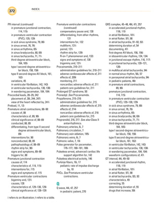 INDEX
372
i refers to an illustration; t refers to a table.
PR interval (continued)
in premature junctional contraction,
114, 115i
in premature ventricular contraction
(PVC), 129, 129i
in sick sinus syndrome, 79, 80i
in sinus arrest, 76, 76i
in sinus arrhythmia, 65i
in sinus bradycardia, 68, 69i
in sinus tachycardia, 71, 71i
third-degree atrioventricular block,
164, 165i
type I second-degree atrioventricu-
lar block, 158, 158i
type II second-degree AV block, 161,
162i
variations, 45
in ventricular fibrillation, 142, 143i
in ventricular tachycardia, 138, 138i
in wandering pacemaker, 104, 104i
Precordial leads, 28–29, 242
placement of, 30i, 244, 247i
view of the heart reflected by, 241i
Preload, 11, 12i
Premature atrial contractions, 88–90
causes of, 88
characteristics of, 89, 90i
clinical significance of, 88–89
conducted, 88, 89
differentiating, from type II second
degree atrioventricular block,
89i
interventions for, 90
nonconducted, 88, 89
pathophysiology of, 88–89
rhythm strip for, 90i
signs and symptoms, 89–90
triggers for, 88
Premature junctional contraction
causes of, 114
characteristics of, 114, 115i
interventions for, 115
signs and symptoms of, 115
Premature ventricular contractions
bigeminy and, 131i
causes, 128
characteristics of, 129–130, 129i
clinical significance of, 128–129
Premature ventricular contractions
(continued)
compensatory pause and, 130
differentiating, from other rhythms,
131
interventions for, 132
multiform, 131i
paired, 131i
rhythm strip for, 129i
R-on-T phenomenon and, 132i
signs and symptoms of, 130
trigeminy and, 131i
Procainamide, 210–211
administration guidelines for, 210–211
adverse cardiovascular effects of, 211
effects of, 209i
monitoring, 211
noncardiac adverse effects of, 211
patient care guidelines for, 211
Prolonged QT syndrome, 50
Pronestyl. See Procainamide.
Propafenone, 215–216
administration guidelines for, 215
adverse cardiovascular effects of, 215
effects of, 214i
noncardiac adverse effects of, 216
patient care guidelines for, 215
Propranolol, 216, 217. See also Class II
antiarrhythmics.
Pulmonary arteries, 6i, 7
Pulmonary circulation, 7
Pulmonary vein ablation, 195i
Pulmonary veins, 6i, 7
Pulmonic valve, 7, 10i
Pulse generator for pacemaker,
176–177, 180–181, 180i
Pulseless arrest, advanced cardiac life
support algorithm for, 142
Pulseless electrical activity, 146
Purkinje fibers, 16i, 17
pediatric rate of impulse discharge
by, 18
PVCs. See Premature ventricular
contractions.
Q
Q wave, 44i, 47, 257
in pediatric patient, 270
QRS complex, 45–48, 46t, 47i, 257
in accelerated junctional rhythm,
118i, 119
in atrial fibrillation, 101i
in atrial flutter, 97i, 98
in atrial tachycardia, 91–92, 92i
determining duration of, 54
documenting, 47i
first-degree AV block, 156, 156i
in idioventricular rhythms, 134, 134i
in junctional escape rhythm, 116, 117i
in junctional tachycardia, 120–121,
120i
in multifocal atrial tachycardia, 94i
in normal sinus rhythm, 56i, 57
in paroxysmal atrial tachycardia, 94i
in pediatric patients, 46t
in premature atrial contractions,
89, 90i
premature junctional contraction,
114, 115i
in premature ventricular contraction
(PVC), 129–130, 129i
in sick sinus syndrome, 79, 80i
in sinus arrest, 76, 76i
in sinus arrhythmia, 65i
in sinus bradycardia, 68, 69i
in sinus tachycardia, 71, 71i
third-degree atrioventricular block,
164, 165i
type I second-degree atrioventricu-
lar block, 158, 158i
type II second-degree atrioventricu-
lar block, 161, 162i
in ventricular fibrillation, 142, 143i
in ventricular tachycardia, 138, 138i
in wandering pacemaker, 104, 104i
waveform configurations of, 47i
QT interval, 44i, 49–50
in accelerated junctional rhythm,
118i, 119
in atrial fibrillation, 101i
in atrial flutter, 97i, 98
in atrial tachycardia, 92i, 93
characteristics, 49
correcting, 55
determining duration of, 55
drugs that increase, 50t
ECG_Index.indd 372
ECG_Index.indd 372 7/7/2010 11:23:39 AM
7/7/2010 11:23:39 AM
 