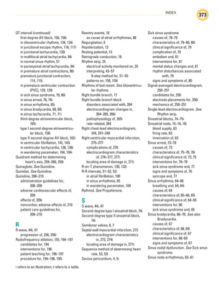 INDEX
373
i refers to an illustration; t refers to a table.
QT interval (continued)
first-degree AV block, 156, 156i
in idioventricular rhythms, 134, 134i
in junctional escape rhythm, 116, 117i
in junctional tachycardia, 120i
in multifocal atrial tachycardia, 94i
in normal sinus rhythm, 57
in paroxysmal atrial tachycardia, 94i
in premature atrial contractions, 90i
premature junctional contraction,
114, 115i
in premature ventricular contraction
(PVC), 129, 129i
in sick sinus syndrome, 79, 80i
in sinus arrest, 76, 76i
in sinus arrhythmia, 65i
in sinus bradycardia, 68, 69i
in sinus tachycardia, 71, 71i
third-degree atrioventricular block,
165i
type I second-degree atrioventricu-
lar block, 158i
type II second-degree AV block, 162i
in ventricular fibrillation, 142, 143i
in ventricular tachycardia, 138, 138i
in wandering pacemaker, 104, 104i
Quadrant method for determining
heart’s axis, 259–260, 259i
Quinaglute. See Quinidine.
Quinidex. See Quinidine.
Quinidine, 208–210
administration guidelines for,
208–209
adverse cardiovascular effects of,
209
effects of, 209i
noncardiac adverse effects of, 210
patient care guidelines for,
209–210
R
R wave, 44i, 47
progression of, 256, 256i
Radiofrequency ablation, 155, 194–197
candidates for, 194
interventions for, 196
patient teaching for, 196–197
procedure for, 194–196, 195i
Reentry events, 18
as cause of atrial arrhythmias, 88
Regurgitation, 6
Repolarization, 13
Resting potential, 13
Retrograde conduction, 18
Rhythm strip, 25
electrical activity monitored on, 25
interpreting, 43–57
8-step method for, 51–55
patterns on, 158, 159i
Rhythms of last resort. See Idioventricu-
lar rhythms.
Right bundle branch, 17
Right bundle-branch block
disorders associated with, 264
electrocardiogram changes in,
264–265, 266i
pathophysiology of, 265i
rate-related, 264
Right chest-lead electrocardiogram,
244, 247–248
Right ventricular myocardial infarction,
275–277
complications of, 276
electrocardiogram characteristics
of, 276–277, 277i
locating area of damage in, 271i
R-on-T phenomenon, 130, 132i
R-R intervals, 51–52, 52i
in atrial fibrillation, 100
in sinus arrhythmia, 65
in wandering pacemaker, 104
Rythmol. See Propafenone.
S
S wave, 44i, 47
Second-degree type I sinoatrial block, 74i
Second-degree type II sinoatrial block,
74i
Semilunar valves, 6, 7
Septal wall myocardial infarction, 273
electrocardiogram characteristics
in, 273, 274i
locating area of damage in, 271t
Sequence method of determining heart
rate, 53, 53i
Serous pericardium, 4, 5i
Sick sinus syndrome
causes of, 78–79
characteristics of, 79–80, 80i
clinical significance of, 79
complication of, 79
embolism and, 81
interventions for, 81
mental status changes and, 81
rhythm disturbances associated
with, 79
signs and symptoms of, 80
Signal-averaged electrocardiogram,
250–251
candidates for, 250
electrode placements for, 250i
mechanics of, 250–251
Single-lead electrocardiogram. See
Rhythm strip.
Sinoatrial blocks, 74–75i
Sinoatrial node, 15–16, 16i
blood supply, 63
firing rate, 63
innervation of, 63
Sinus arrest, 73–78
causes of, 73
characteristics of, 75–76, 76i
clinical significance of, 73, 75
interventions for, 76–78
sick sinus syndrome and, 77
signs and symptoms of, 76
syncope and, 77
Sinus arrhythmia, 64–66
breathing and, 64, 64i
causes of, 64
characteristics of, 65–66, 65i
clinical significance of, 64–65
interventions for, 66
sick sinus syndrome and, 65
Sinus bradycardia, 66–70. See also
Bradycardia.
causes of, 67
characteristics of, 68, 69i
clinical significance of, 67
interventions for, 68–69
signs and symptoms of, 67
Sinus nodal dysfunction. See Sick sinus
syndrome.
Sinus node arrhythmias, 63–81
ECG_Index.indd 373
ECG_Index.indd 373 7/7/2010 11:23:39 AM
7/7/2010 11:23:39 AM
 