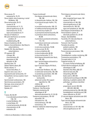 INDEX
374
i refers to an illustration; t refers to a table.
Sinus pause, 73
assessing for, 74–75
Sinus rhythm, risk of restoring, in atrial
fibrillation, 100
Sinus tachycardia, 70–73
causes of, 70
characteristics of, 71, 71i
clinical significance of, 70
interventions for, 72–73
signs and symptoms of, 71
Sinuses of Valsalva, 8
60-cycle interference as monitor
problem, 37
troubleshooting, 39t
Snap-on leadwires, 35, 35i
Sodium channel blockers. See Class Ia
antiarrhythmics.
Sotalol, 218. See also Class II
antiarrhythmics.
ST segment, 257
changes, 48i
characteristics, 48
depression of, 48i
elevation of, 48i
Starling’s law, 12i
Stokes-Adams attack, 68
Stroke volume, 11
factors that affect, 11
Superior vena cava, 4, 6i, 7
Supraventricular tachycardia, 121
Sympathetic nervous system, heart
and, 11
Synchronized cardioversion, 102
Synchronous pacemakers, 181
Syncope, sinus arrest and, 77
Systemic circulation, 7
Systole, 8, 9
T
T wave, 44i, 49, 257
in accelerated junctional rhythm,
118i, 119
in atrial fibrillation, 101i
in atrial flutter, 97i
in atrial tachycardia, 92–93, 92i
characteristics of, 49
evaluation, 55
T wave (continued)
first-degree atrioventricular block,
156, 156i
in idioventricular rhythms, 134, 134i
in junctional escape rhythm, 116,
117i
in junctional tachycardia, 120i, 121
in multifocal atrial tachycardia, 94i
in normal sinus rhythm, 57
in paroxysmal atrial tachycardia, 94i
in premature atrial contractions,
89, 90i
in premature junctional contraction,
114, 115i
in premature ventricular contraction
(PVC), 129i, 130
in sick sinus syndrome, 79, 80i
in sinus arrest, 76, 76i
in sinus arrhythmia, 65i
in sinus bradycardia, 68, 69i
in sinus tachycardia, 71, 71i
third-degree atrioventricular block,
164, 165i
type I second-degree atrioventricu-
lar block, 158i
type II second-degree AV block,
162i
in ventricular fibrillation, 142, 143i
in ventricular tachycardia, 138, 138i
in wandering pacemaker, 104, 104i
Tachycardia. See also Sinus
tachycardia.
advanced cardiac life support
algorithm for, 140
children, 68
pathophysiology of, 72
Tambocor. See Flecainide.
Telemetry monitoring, 26
advantages of, 26
electrode placement for, 31, 32–33i
Temporary pacemakers, 178–181
epicardial, 178
indications for, 178
transcutaneous, 179–180
transvenous, 178
10-times method for determining heart
rate, 52–53
Third-degree atrioventricular block,
163–167
after congenital heart repair, 164
causes of, 163–164
characteristics of, 164, 165i
clinical significance of, 164
interventions for, 165–167
signs and symptoms of, 164–165
Third-degree sinoatrial block, 75i
Three-leadwire system, 31
electrode positions for, 32–33i
Tikosyn. See Dofetilide.
Tocainide, 212. See also Class Ib
antiarrhythmics.
Tonocard. See Tocainide.
Torsades de pointes
pediatric patients, 139
rhythm strip for, 139i
Transcutaneous pacemaker, 136i,
179–180
Transtelephonic cardiac monitoring, 240
Transvenous pacemakers, 178
Tricuspid valve, 6–7, 6i
Triggered activity, 19
as cause of atrial arrhythmias, 88
12-lead electrocardiogram, 25, 239
advantages of, 239
disorders that affect, 262–271
electrical axis and, 242
interpreting, 255–279
leads used in, 240–242
multichannel recordings of, 248, 249i
obtaining, in pediatric patient, 243
pathologic conditions identified
by, 239
preparing to record, 243–244,
245–247i, 246–248
printouts produced by, 248–249, 249i
transtelephonic monitoring and, 240
views reflected on, 25, 241i
2:1 second-degree atrioventricular (AV)
block, 160
Type I second-degree atrioventricular
block, 157–159
causes of, 157
characteristics of, 157–158, 158i
clinical significance of, 157
ECG_Index.indd 374
ECG_Index.indd 374 7/7/2010 11:23:39 AM
7/7/2010 11:23:39 AM
 