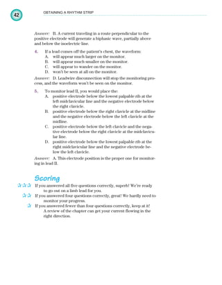 42
OBTAINING A RHYTHM STRIP
Answer: B. A current traveling in a route perpendicular to the
positive electrode will generate a biphasic wave, partially above
and below the isoelectric line.
4. If a lead comes off the patient’s chest, the waveform:
A. will appear much larger on the monitor.
B. will appear much smaller on the monitor.
C. will appear to wander on the monitor.
D. won’t be seen at all on the monitor.
Answer: D. Leadwire disconnection will stop the monitoring pro-
cess, and the waveform won’t be seen on the monitor.
5. To monitor lead II, you would place the:
A. positive electrode below the lowest palpable rib at the
left midclavicular line and the negative electrode below
the right clavicle.
B. positive electrode below the right clavicle at the midline
and the negative electrode below the left clavicle at the
midline.
C. positive electrode below the left clavicle and the nega-
tive electrode below the right clavicle at the midclavicu-
lar line.
D. positive electrode below the lowest palpable rib at the
right midclavicular line and the negative electrode be-
low the left clavicle.
Answer: A. This electrode position is the proper one for monitor-
ing in lead II.
Scoring
If you answered all five questions correctly, superb! We’re ready
to go out on a limb lead for you.
If you answered four questions correctly, great! We hardly need to
monitor your progress.
If you answered fewer than four questions correctly, keep at it!
A review of the chapter can get your current flowing in the
right direction.
✰✰✰
✰✰
✰
ECG_Chap02.indd 42
ECG_Chap02.indd 42 7/8/2010 4:17:12 PM
7/8/2010 4:17:12 PM
 