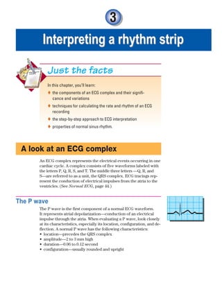3
Interpreting a rhythm strip
Interpreting a rhythm strip
In this chapter, you’ll learn:
the components of an ECG complex and their signifi-

cance and variations
techniques for calculating the rate and rhythm of an ECG

recording
the step-by-step approach to ECG interpretation

properties of normal sinus rhythm.

Just the facts
A look at an ECG complex
An ECG complex represents the electrical events occurring in one
cardiac cycle. A complex consists of five waveforms labeled with
the letters P, Q, R, S, and T. The middle three letters —Q, R, and
S—are referred to as a unit, the QRS complex. ECG tracings rep-
resent the conduction of electrical impulses from the atria to the
ventricles. (See Normal ECG, page 44.)
The P wave
The P wave is the first component of a normal ECG waveform.
It represents atrial depolarization—conduction of an electrical
impulse through the atria. When evaluating a P wave, look closely
at its characteristics, especially its location, configuration, and de-
flection. A normal P wave has the following characteristics:
location—precedes the QRS complex
•
amplitude—2 to 3 mm high
•
duration—0.06 to 0.12 second
•
configuration—usually rounded and upright
•
ECG_Chap03.indd 43
ECG_Chap03.indd 43 7/7/2010 5:50:57 PM
7/7/2010 5:50:57 PM
 