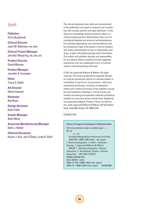 Staff
Publisher
Chris Burghardt
Clinical Director
Joan M. Robinson, RN, MSN
Clinical Project Manager
Jennifer Meyering, RN, BSN, MS
Product Director
David Moreau
Product Manager
Jennifer K. Forestieri
Editor
Tracy S. Diehl
Art Director
Elaine Kasmer
Illustrator
Bot Roda
Design Assistant
Kate Zulak
Vendor Manager
Beth Martz
Associate Manufacturing Manager
Beth J. Welsh
Editorial Assistants
Karen J. Kirk, Jeri O’Shea, Linda K. Ruhf
The clinical treatments described and recommended
in this publication are based on research and consulta-
tion with nursing, medical, and legal authorities. To the
best of our knowledge, these procedures reflect cur-
rently accepted practice. Nevertheless, they can’t be
considered absolute and universal recommendations.
For individual applications, all recommendations must
be considered in light of the patient’s clinical condition
and, before administration of new or infrequently used
drugs, in light of the latest package-insert information.
The authors and publisher disclaim any responsibility
for any adverse effects resulting from the suggested
procedures, from any undetected errors, or from the
reader’s misunderstanding of the text.
© 2011 by Lippincott Williams & Wilkins. All rights
reserved. This book is protected by copyright. No part
of it may be reproduced, stored in a retrieval system, or
transmitted, in any form or by any means—electronic,
mechanical, photocopy, recording, or otherwise—
without prior written permission of the publisher, except
for brief quotations embodied in critical articles and
reviews and testing and evaluation materials provided by
publisher to instructors whose schools have adopted its
accompanying textbook. Printed in China. For informa-
tion, write Lippincott Williams & Wilkins, 323 Norristown
Road, Suite 200, Ambler, PA 19002-2756.
ECGIE5E11010
Library of Congress Cataloging-in-Publication Data
ECG interpretation made incredibly easy!. —
5th ed.
p. ; cm.
Includes bibliographical references and index.
ISBN 978-1-60831-289-4 (pbk. : alk. paper)
1. Electrocardiography. 2. Heart—Diseases—
Nursing. I. Lippincott Williams & Wilkins.
[DNLM: 1. Electrocardiography—Nurses’
Instruction. 2. Arrhythmias, Cardiac—Nurses’
Instruction. WG 140 E172 2011]
RC683.5.E5E256 2011
616.1’207547—dc22
ISBN-13: 978-1-60831-289-4 (alk. paper)
ISBN-10: 1-60831-289-5 (alk. paper) 2010022956
iv
ECG_FM.indd iv
ECG_FM.indd iv 7/8/2010 12:48:24 PM
7/8/2010 12:48:24 PM
 