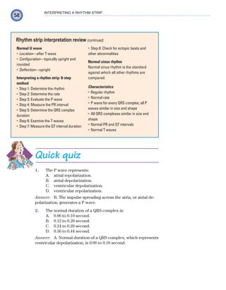 58
INTERPRETING A RHYTHM STRIP
Normal U wave
Location
• —after T wave
Configuration
• —typically upright and
rounded
Deflection
• —upright
Interpreting a rhythm strip: 8-step
method
Step 1: Determine the rhythm
•
Step 2: Determine the rate
•
Step 3: Evaluate the P wave
•
Step 4: Measure the PR interval
•
Step 5: Determine the QRS complex
•
duration
Step 6: Examine the T waves
•
Step 7: Measure the QT interval duration
•
Step 8: Check for ectopic beats and
•
other abnormalities
Normal sinus rhythm
Normal sinus rhythm is the standard
against which all other rhythms are
compared.
Characteristics
Regular rhythm
•
Normal rate
•
P wave for every QRS complex; all P
•
waves similar in size and shape
All QRS complexes similar in size and
•
shape
Normal PR and QT intervals
•
Normal T waves
•
Rhythm strip interpretation review (continued)
Quick quiz
1. The P wave represents:
A. atrial repolarization.
B. atrial depolarization.
C. ventricular depolarization.
D. ventricular repolarization.
Answer: B. The impulse spreading across the atria, or atrial de-
polarization, generates a P wave.
2. The normal duration of a QRS complex is:
A. 0.06 to 0.10 second.
B. 0.12 to 0.20 second.
C. 0.24 to 0.28 second.
D. 0.36 to 0.44 second.
Answer: A. Normal duration of a QRS complex, which represents
ventricular depolarization, is 0.06 to 0.10 second.
ECG_Chap03.indd 58
ECG_Chap03.indd 58 7/7/2010 5:51:06 PM
7/7/2010 5:51:06 PM
 