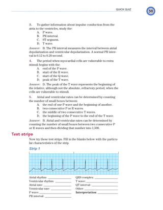 59
QUICK QUIZ
3. To gather information about impulse conduction from the
atria to the ventricles, study the:
A. P wave.
B. PR interval.
C. ST segment.
D. T wave.
Answer: B. The PR interval measures the interval between atrial
depolarization and ventricular depolarization. A normal PR inter-
val is 0.12 to 0.20 second.
4. The period when myocardial cells are vulnerable to extra
stimuli begins with the:
A. end of the P wave.
B. start of the R wave.
C. start of the Q wave.
D. peak of the T wave.
Answer: D. The peak of the T wave represents the beginning of
the relative, although not the absolute, refractory period, when the
cells are vulnerable to stimuli.
5. Atrial and ventricular rates can be determined by counting
the number of small boxes between:
A. the end of one P wave and the beginning of another.
B. two consecutive P or R waves.
C. the middle of two consecutive T waves.
D. the beginning of the P wave to the end of the T wave.
Answer: B. Atrial and ventricular rates can be determined by
counting the number of small boxes between two consecutive P
or R waves and then dividing that number into 1,500.
Test strips
Now try these test strips. Fill in the blanks below with the particu-
lar characteristics of the strip.
Strip 1
Atrial rhythm: ________________ QRS complex: ________________
Ventricular rhythm: ___________ T wave:______________________
Atrial rate: ___________________ QT interval: __________________
Ventricular rate: ______________ Other: _______________________
P wave:______________________ Interpretation: ______________
PR interval: __________________
ECG_Chap03.indd 59
ECG_Chap03.indd 59 7/7/2010 5:51:07 PM
7/7/2010 5:51:07 PM
 