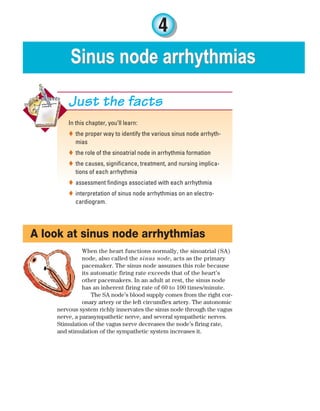 4
Sinus node arrhythmias
Sinus node arrhythmias
In this chapter, you’ll learn:
the proper way to identify the various sinus node arrhyth-

mias
the role of the sinoatrial node in arrhythmia formation

the causes, significance, treatment, and nursing implica-

tions of each arrhythmia
assessment findings associated with each arrhythmia

interpretation of sinus node arrhythmias on an electro-

cardiogram.
Just the facts
A look at sinus node arrhythmias
When the heart functions normally, the sinoatrial (SA)
node, also called the sinus node, acts as the primary
pacemaker. The sinus node assumes this role because
its automatic firing rate exceeds that of the heart’s
other pacemakers. In an adult at rest, the sinus node
has an inherent firing rate of 60 to 100 times/minute.
The SA node’s blood supply comes from the right cor-
onary artery or the left circumflex artery. The autonomic
nervous system richly innervates the sinus node through the vagus
nerve, a parasympathetic nerve, and several sympathetic nerves.
Stimulation of the vagus nerve decreases the node’s firing rate,
and stimulation of the sympathetic system increases it.
ECG_Chap04.indd 63
ECG_Chap04.indd 63 7/8/2010 9:30:05 AM
7/8/2010 9:30:05 AM
 