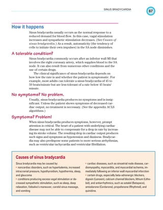 67
SINUS BRADYCARDIA
How it happens
Sinus bradycardia usually occurs as the normal response to a
reduced demand for blood flow. In this case, vagal stimulation
increases and sympathetic stimulation decreases. (See Causes of
sinus bradycardia.) As a result, automaticity (the tendency of
cells to initiate their own impulses) in the SA node diminishes.
A tolerable condition?
Sinus bradycardia commonly occurs after an inferior wall MI that
involves the right coronary artery, which supplies blood to the SA
node. It can also result from numerous other conditions and the
use of certain drugs.
The clinical significance of sinus bradycardia depends on
how low the rate is and whether the patient is symptomatic. For
example, most adults can tolerate a sinus bradycardia of 45 to
59 beats/minute but are less tolerant of a rate below 45 beats/
minute.
No symptoms? No problem.
Usually, sinus bradycardia produces no symptoms and is insig-
nificant. Unless the patient shows symptoms of decreased car-
diac output, no treatment is necessary. (See the appendix ACLS
algorithms.)
Symptoms? Problem!
When sinus bradycardia produces symptoms, however, prompt
attention is critical. The heart of a patient with underlying cardiac
disease may not be able to compensate for a drop in rate by increas-
ing its stroke volume. The resulting drop in cardiac output produces
such signs and symptoms as hypotension and dizziness. Bradycar-
dia may also predispose some patients to more serious arrhythmias,
such as ventricular tachycardia and ventricular fibrillation.
Causes of sinus bradycardia
Sinus bradycardia may be caused by:
noncardiac disorders, such as hyperkalemia, increased
•
intracranial pressure, hypothyroidism, hypothermia, sleep,
and glaucoma
conditions producing excess vagal stimulation or de-
•
creased sympathetic stimulation, such as sleep, deep
relaxation, Valsalva’s maneuver, carotid sinus massage,
and vomiting
cardiac diseases, such as sinoatrial node disease, car-
•
diomyopathy, myocarditis, and myocardial ischemia, im-
mediately following an inferior wall myocardial infarction
certain drugs, especially beta-adrenergic blockers,
•
digoxin (Lanoxin), calcium channel blockers, lithium (Litho-
bid), and antiarrhythmics, such as sotalol (Betapace),
amiodarone (Cordarone), propafenone (Rhythmol), and
quinidine.
ECG_Chap04.indd 67
ECG_Chap04.indd 67 7/8/2010 9:30:09 AM
7/8/2010 9:30:09 AM
 
