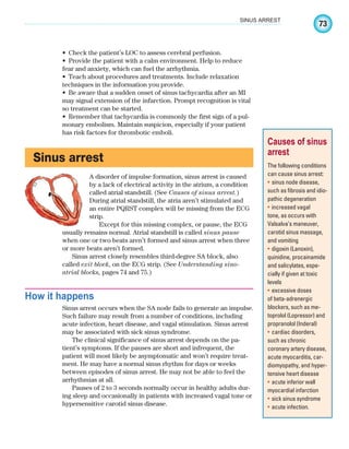 73
SINUS ARREST
Check the patient’s LOC to assess cerebral perfusion.
•
Provide the patient with a calm environment. Help to reduce
•
fear and anxiety, which can fuel the arrhythmia.
Teach about procedures and treatments. Include relaxation
•
techniques in the information you provide.
Be aware that a sudden onset of sinus tachycardia after an MI
•
may signal extension of the infarction. Prompt recognition is vital
so treatment can be started.
Remember that tachycardia is commonly the first sign of a pul-
•
monary embolism. Maintain suspicion, especially if your patient
has risk factors for thrombotic emboli.
Sinus arrest
A disorder of impulse formation, sinus arrest is caused
by a lack of electrical activity in the atrium, a condition
called atrial standstill. (See Causes of sinus arrest.)
During atrial standstill, the atria aren’t stimulated and
an entire PQRST complex will be missing from the ECG
strip.
Except for this missing complex, or pause, the ECG
usually remains normal. Atrial standstill is called sinus pause
when one or two beats aren’t formed and sinus arrest when three
or more beats aren’t formed.
Sinus arrest closely resembles third-degree SA block, also
called exit block, on the ECG strip. (See Understanding sino-
atrial blocks, pages 74 and 75.)
How it happens
Sinus arrest occurs when the SA node fails to generate an impulse.
Such failure may result from a number of conditions, including
acute infection, heart disease, and vagal stimulation. Sinus arrest
may be associated with sick sinus syndrome.
The clinical significance of sinus arrest depends on the pa-
tient’s symptoms. If the pauses are short and infrequent, the
patient will most likely be asymptomatic and won’t require treat-
ment. He may have a normal sinus rhythm for days or weeks
between episodes of sinus arrest. He may not be able to feel the
arrhythmias at all.
Pauses of 2 to 3 seconds normally occur in healthy adults dur-
ing sleep and occasionally in patients with increased vagal tone or
hypersensitive carotid sinus disease.
Causes of sinus
arrest
The following conditions
can cause sinus arrest:
sinus node disease,
•
such as fibrosis and idio-
pathic degeneration
increased vagal
•
tone, as occurs with
Valsalva’s maneuver,
carotid sinus massage,
and vomiting
digoxin (Lanoxin),
•
quinidine, procainamide
and salicylates, espe-
cially if given at toxic
levels
excessive doses
•
of beta-adrenergic
blockers, such as me-
toprolol (Lopressor) and
propranolol (Inderal)
cardiac disorders,
•
such as chronic
coronary artery disease,
acute myocarditis, car-
diomyopathy, and hyper-
tensive heart disease
acute inferior wall
•
myocardial infarction
sick sinus syndrome
•
acute infection.
•
ECG_Chap04.indd 73
ECG_Chap04.indd 73 7/8/2010 9:30:13 AM
7/8/2010 9:30:13 AM
 