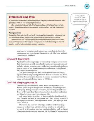 77
SINUS ARREST
may involve stopping medications that contribute to SA node
suppression, such as digoxin, beta-adrenergic blockers, and cal-
cium channel blockers.
Emergent treatment
A patient who develops signs of circulatory collapse needs imme-
diate treatment. As with sinus bradycardia, emergency treatment
includes using a temporary pacemaker and administration of atro-
pine or epinephrine. A permanent pacemaker may be implanted
for long-term management.
The goal for the patient with sinus arrest is to maintain ad-
equate cardiac output and perfusion. Be sure to record and docu-
ment the frequency and duration of pauses. Determine whether a
pause is the result of sinus arrest or SA block.
Don’t let sleeping pauses lie
Examine the circumstances under which sinus pauses occur.
A sinus pause may be insignificant if detected while the patient
is sleeping. If the pauses are recurrent, assess the patient for evi-
dence of decreased cardiac output, such as altered mental status,
low blood pressure, and cool, clammy skin.
Ask him whether he’s dizzy or light-headed or has blurred vi-
sion. Does he feel as if he has passed out? If so, he may be experi-
encing syncope from a prolonged sinus arrest. (See Syncope and
sinus arrest.)
Document the patient’s vital signs and how he feels during
pauses as well as what activities he was involved in when they
occurred. Activities that increase vagal stimulation, such as Valsal-
va’s maneuver or vomiting, increase the likelihood of sinus pauses.
Syncope and sinus arrest
A patient with sinus arrest is at risk for syncope. Ask your patient whether he has ever
passed out or felt as if he were going to pass out.
Also ask about a history of falls. If he has passed out or if he has a history of falls,
obtain a detailed description of each episode, including where and how the syncope
occurred.
Asking questions
If possible, check with friends and family members who witnessed the episodes to find
out what happened and how long the patient remained unconscious each time.
The information you gather may help determine whether a vagal mechanism was
involved. The presence of syncope or sinus pauses on an electrocardiogram may indi-
cate the need for further electrophysiologic evaluation.
If the patient
is dizzy or light-
headed, he may be
experiencing syncope.
ECG_Chap04.indd 77
ECG_Chap04.indd 77 7/8/2010 9:30:16 AM
7/8/2010 9:30:16 AM
 