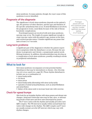 79
SICK SINUS SYNDROME
sinus syndrome. In many patients, though, the exact cause of this
syndrome is never identified.
Prognosis of the diagnosis
The significance of sick sinus syndrome depends on the patient’s
age, the presence of other diseases, and the type and duration of
the specific arrhythmias that occur. If atrial fibrillation is involved,
the prognosis is worse, most likely because of the risk of throm-
boembolic complications.
If prolonged pauses are involved with sick sinus syndrome,
syncope may occur. The length of a pause significant enough to
cause syncope varies with the patient’s age, posture at the time,
and cerebrovascular status. Consider significant any pause that
lasts at least 2 to 3 seconds.
Long-term problems
A significant part of the diagnosis is whether the patient experi-
ences symptoms while the disturbance occurs. Because the syn-
drome is progressive and chronic, a symptomatic patient needs
lifelong treatment. In addition, thromboembolism may develop as
a complication of sick sinus syndrome, possibly resulting in stroke
or peripheral embolization.
What to look for
Sick sinus syndrome encompasses several potential rhythm
disturbances that may be intermittent or chronic. (See Identify-
ing sick sinus syndrome, page 80.) Those rhythm disturbances
include one or a combination of:
sinus bradycardia
•
SA block
•
sinus arrest
•
sinus bradycardia alternating with sinus tachycardia
•
episodes of atrial tachyarrhythmias, such as atrial fibrillation
•
and atrial flutter
failure of the sinus node to increase heart rate with exercise.
•
Check for speed bumps
Also look for an irregular rhythm with sinus pauses and abrupt rate
changes. Atrial and ventricular rates may be fast, slow, or alternat-
ing periods of fast rates and slow rates interrupted by pauses.
The P wave varies with the rhythm and usually precedes each
QRS complex. The PR interval is usually within normal limits but
varies with changes in the rhythm. The QRS complex and T wave
are usually normal, as is the QT interval, which may vary with
rhythm changes.
Prolonged
pauses with sick
sinus syndrome cause
syncope. Consider
significant any pause
lasting
2 to 3 seconds.
ECG_Chap04.indd 79
ECG_Chap04.indd 79 7/8/2010 9:30:17 AM
7/8/2010 9:30:17 AM
 
