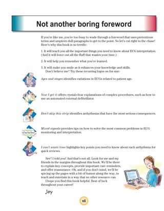 vii
Not another boring foreword
If you’re like me, you’re too busy to wade through a foreword that uses pretentious
terms and umpteen dull paragraphs to get to the point. So let’s cut right to the chase!
Here’s why this book is so terrific:
1. It will teach you all the important things you need to know about ECG interpretation.
(And it will leave out all the fluff that wastes your time.)
2. It will help you remember what you’ve learned.
3. It will make you smile as it enhances your knowledge and skills.
Don’t believe me? Try these recurring logos on for size:
Ages and stages identifies variations in ECGs related to patient age.
Now I get it offers crystal-clear explanations of complex procedures, such as how to
use an automated external defibrillator.
Don’t skip this strip identifies arrhythmias that have the most serious consequences.
Mixed signals provides tips on how to solve the most common problems in ECG
monitoring and interpretation.
I can’t waste time highlights key points you need to know about each arrhythmia for
quick reviews.
See? I told you! And that’s not all. Look for me and my
friends in the margins throughout this book. We’ll be there
to explain key concepts, provide important care reminders,
and offer reassurance. Oh, and if you don’t mind, we’ll be
spicing up the pages with a bit of humor along the way, to
teach and entertain in a way that no other resource can.
I hope you find this book helpful. Best of luck
throughout your career!
Joy
ECG_FM.indd vii
ECG_FM.indd vii 7/8/2010 12:48:24 PM
7/8/2010 12:48:24 PM
 