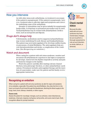 81
SICK SINUS SYNDROME
How you intervene
As with other sinus node arrhythmias, no treatment is necessary
if the patient is asymptomatic. If the patient is symptomatic, how-
ever, treatment aims to alleviate signs and symptoms and correct
the underlying cause of the arrhythmia.
Atropine or epinephrine may be given initially for symptomatic
bradycardia. A temporary or permanent pacemaker may be used.
Tachyarrhythmias may be treated with antiarrhythmic medica-
tions, such as metoprolol and digoxin.
Drugs don’t always help
Unfortunately, medications used to suppress tachyarrhythmias
may worsen underlying SA node disease and bradyarrhythmias.
The patient may need anticoagulants if he develops sudden bursts,
or paroxysms, of atrial fibrillation. The anticoagulants help pre-
vent thromboembolism and stroke, a complication of the condi-
tion. (See Recognizing an embolism.)
Watch and document
When caring for a patient with sick sinus syndrome, monitor and
document all arrhythmias he experiences and signs or symptoms
he develops. Assess how his rhythm responds to activity and pain
and look for changes in the rhythm.
Watch the patient carefully after starting calcium channel
blockers, beta-adrenergic blockers, or other antiarrhythmic medi-
cations. If treatment includes anticoagulant therapy and the inser-
tion of a pacemaker, make sure the patient and his family receive
appropriate instruction.
Recognizing an embolism
When caring for a patient with sick sinus syndrome, be alert for signs and symptoms
of an embolism, especially if the patient has atrial fibrillation. Any clots that form in the
heart can break off and travel through the bloodstream, blocking the blood supply to the
lungs, heart, brain, kidneys, intestines, or other organs.
Assess early
Assess the patient for neurologic changes, such as confusion, vision disturbances,
weakness, chest pain, dyspnea, tachypnea, tachycardia, and acute onset of pain. Early
recognition allows for prompt treatment.
Check mental
status
Because the older
adult with sick sinus
syndrome may have
mental status changes,
be sure to perform a
thorough assessment to
rule out such disorders
as stroke, delirium, or
dementia.
Ages
and stages
ECG_Chap04.indd 81
ECG_Chap04.indd 81 7/8/2010 9:30:18 AM
7/8/2010 9:30:18 AM
 