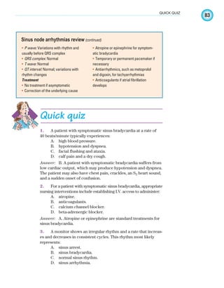 83
QUICK QUIZ
P wave:
• Variations with rhythm and
usually before QRS complex
QRS complex:
• Normal
T wave:
• Normal
QT interval:
• Normal; variations with
rhythm changes
Treatment
No treatment if asymptomatic
•
Correction of the underlying cause
•
Atropine or epinephrine for symptom-
•
atic bradycardia
Temporary or permanent pacemaker if
•
necessary
Antiarrhythmics, such as metoprolol
•
and digoxin, for tachyarrhythmias
Anticoagulants if atrial fibrillation
•
develops
Sinus node arrhythmias review (continued)
Quick quiz
1. A patient with symptomatic sinus bradycardia at a rate of
40 beats/minute typically experiences:
A. high blood pressure.
B. hypotension and dyspnea.
C. facial flushing and ataxia.
D. calf pain and a dry cough.
Answer: B. A patient with symptomatic bradycardia suffers from
low cardiac output, which may produce hypotension and dyspnea.
The patient may also have chest pain, crackles, an S3 heart sound,
and a sudden onset of confusion.
2. For a patient with symptomatic sinus bradycardia, appropriate
nursing interventions include establishing I.V. access to administer:
A. atropine.
B. anticoagulants.
C. calcium channel blocker.
D. beta-adrenergic blocker.
Answer: A. Atropine or epinephrine are standard treatments for
sinus bradycardia.
3. A monitor shows an irregular rhythm and a rate that increas-
es and decreases in consistent cycles. This rhythm most likely
represents:
A. sinus arrest.
B. sinus bradycardia.
C. normal sinus rhythm.
D. sinus arrhythmia.
ECG_Chap04.indd 83
ECG_Chap04.indd 83 7/8/2010 9:30:19 AM
7/8/2010 9:30:19 AM
 