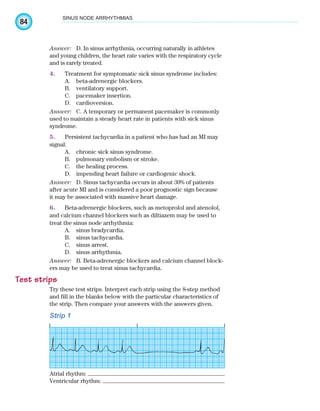 84
SINUS NODE ARRHYTHMIAS
Answer: D. In sinus arrhythmia, occurring naturally in athletes
and young children, the heart rate varies with the respiratory cycle
and is rarely treated.
4. Treatment for symptomatic sick sinus syndrome includes:
A. beta-adrenergic blockers.
B. ventilatory support.
C. pacemaker insertion.
D. cardioversion.
Answer: C. A temporary or permanent pacemaker is commonly
used to maintain a steady heart rate in patients with sick sinus
syndrome.
5. Persistent tachycardia in a patient who has had an MI may
signal:
A. chronic sick sinus syndrome.
B. pulmonary embolism or stroke.
C. the healing process.
D. impending heart failure or cardiogenic shock.
Answer: D. Sinus tachycardia occurs in about 30% of patients
after acute MI and is considered a poor prognostic sign because
it may be associated with massive heart damage.
6. Beta-adrenergic blockers, such as metoprolol and atenolol,
and calcium channel blockers such as diltiazem may be used to
treat the sinus node arrhythmia:
A. sinus bradycardia.
B. sinus tachycardia.
C. sinus arrest.
D. sinus arrhythmia.
Answer: B. Beta-adrenergic blockers and calcium channel block-
ers may be used to treat sinus tachycardia.
Test strips
Try these test strips. Interpret each strip using the 8-step method
and fill in the blanks below with the particular characteristics of
the strip. Then compare your answers with the answers given.
Strip 1
Atrial rhythm:
Ventricular rhythm:
ECG_Chap04.indd 84
ECG_Chap04.indd 84 7/8/2010 9:30:19 AM
7/8/2010 9:30:19 AM
 