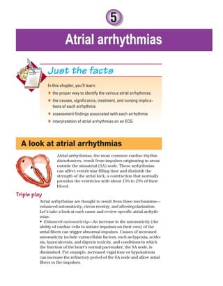 5
In this chapter, you’ll learn:
the proper way to identify the various atrial arrhythmias

the causes, significance, treatment, and nursing implica-

tions of each arrhythmia
assessment findings associated with each arrhythmia

interpretation of atrial arrhythmias on an ECG.

Just the facts
A look at atrial arrhythmias
Atrial arrhythmias, the most common cardiac rhythm
disturbances, result from impulses originating in areas
outside the sinoatrial (SA) node. These arrhythmias
can affect ventricular filling time and diminish the
strength of the atrial kick, a contraction that normally
provides the ventricles with about 15% to 25% of their
blood.
Triple play
Atrial arrhythmias are thought to result from three mechanisms—
enhanced automaticity, circus reentry, and afterdepolarization.
Let’s take a look at each cause and review specific atrial arrhyth-
mias:
Enhanced automaticity
• —An increase in the automaticity (the
ability of cardiac cells to initiate impulses on their own) of the
atrial fibers can trigger abnormal impulses. Causes of increased
automaticity include extracellular factors, such as hypoxia, acido-
sis, hypocalcemia, and digoxin toxicity, and conditions in which
the function of the heart’s normal pacemaker, the SA node, is
diminished. For example, increased vagal tone or hypokalemia
can increase the refractory period of the SA node and allow atrial
fibers to fire impulses.
Atrial arrhythmias
Atrial arrhythmias
ECG_Chap05.indd 87
ECG_Chap05.indd 87 7/8/2010 12:32:27 PM
7/8/2010 12:32:27 PM
 