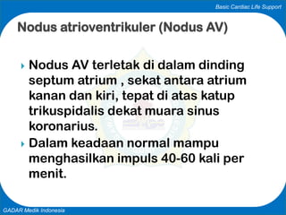 Basic Cardiac Life Support
GADAR Medik Indonesia
Nodus atrioventrikuler (Nodus AV)
 Nodus AV terletak di dalam dinding
septum atrium , sekat antara atrium
kanan dan kiri, tepat di atas katup
trikuspidalis dekat muara sinus
koronarius.
 Dalam keadaan normal mampu
menghasilkan impuls 40-60 kali per
menit.
 