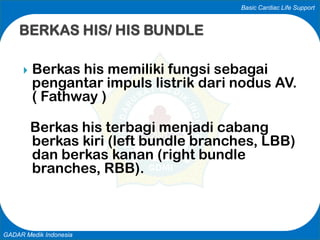 Basic Cardiac Life Support
GADAR Medik Indonesia
 Berkas his memiliki fungsi sebagai
pengantar impuls listrik dari nodus AV.
( Fathway )
Berkas his terbagi menjadi cabang
berkas kiri (left bundle branches, LBB)
dan berkas kanan (right bundle
branches, RBB).
BERKAS HIS/ HIS BUNDLE
 