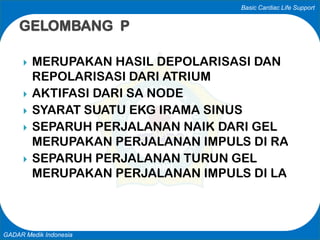 Basic Cardiac Life Support
GADAR Medik Indonesia
 MERUPAKAN HASIL DEPOLARISASI DAN
REPOLARISASI DARI ATRIUM
 AKTIFASI DARI SA NODE
 SYARAT SUATU EKG IRAMA SINUS
 SEPARUH PERJALANAN NAIK DARI GEL
MERUPAKAN PERJALANAN IMPULS DI RA
 SEPARUH PERJALANAN TURUN GEL
MERUPAKAN PERJALANAN IMPULS DI LA
GELOMBANG P
 