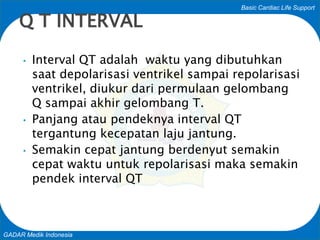 Basic Cardiac Life Support
GADAR Medik Indonesia
• Interval QT adalah waktu yang dibutuhkan
saat depolarisasi ventrikel sampai repolarisasi
ventrikel, diukur dari permulaan gelombang
Q sampai akhir gelombang T.
• Panjang atau pendeknya interval QT
tergantung kecepatan laju jantung.
• Semakin cepat jantung berdenyut semakin
cepat waktu untuk repolarisasi maka semakin
pendek interval QT
Q T INTERVAL
 