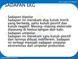 Basic Cardiac Life Support
GADAR Medik Indonesia
• Sadapan bipolar
Sadapan ini merekam dua kutub listrik
yang berbeda, yaitu kutub positif dan
kutub negatif. Masing-masing elektrode
dipasang di kedua tangan dan kaki.
• Sadapan unipolar
Sadapan ini merekam satu kutub positif
dan lainnya dibuat indifferent. Sadapan
ini terbagi menjadi sadapan unipolar
ekstremitas dan unipolar prekordial.
SADAPAN EKG
 