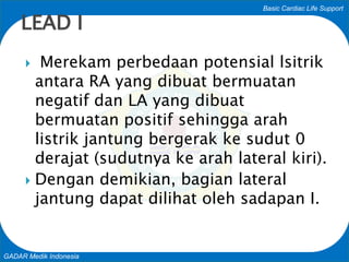 Basic Cardiac Life Support
GADAR Medik Indonesia
 Merekam perbedaan potensial lsitrik
antara RA yang dibuat bermuatan
negatif dan LA yang dibuat
bermuatan positif sehingga arah
listrik jantung bergerak ke sudut 0
derajat (sudutnya ke arah lateral kiri).
 Dengan demikian, bagian lateral
jantung dapat dilihat oleh sadapan I.
LEAD I
 