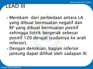 Basic Cardiac Life Support
GADAR Medik Indonesia
 Merekam dari perbedaan antara LA
yang dibuat bermuatan negatif dan
RF yang dibuat bermuatan positif
sehingga listrik bergerak sebesar
positif 120 derajat (sudutnya ke arah
inferior).
 Dengan demikian, bagian inferior
jantung dapat dilihat oleh sadapan III.
LEAD III
 
